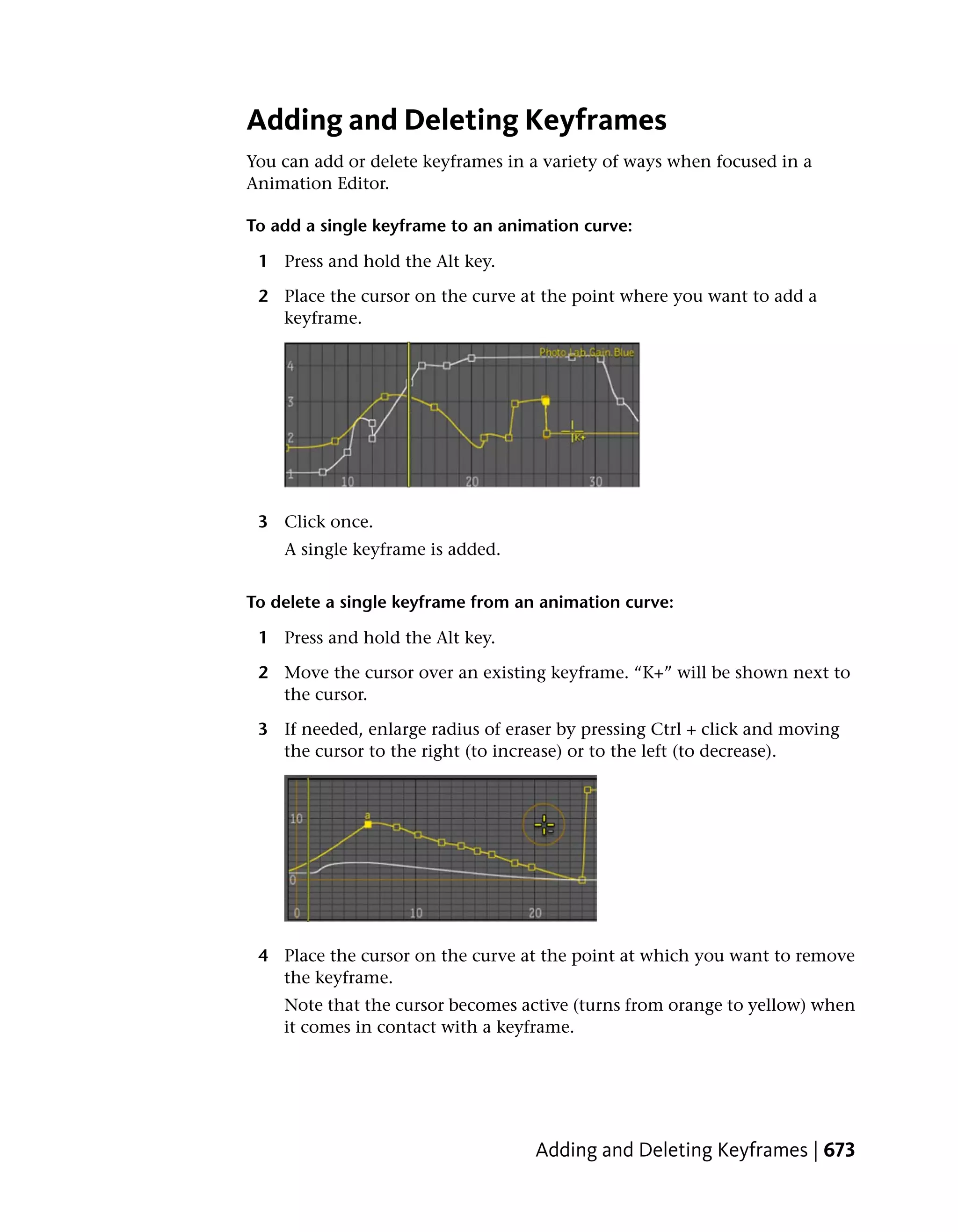 Adding and Deleting Keyframes
You can add or delete keyframes in a variety of ways when focused in a
Animation Editor.

To add a single keyframe to an animation curve:

 1 Press and hold the Alt key.

 2 Place the cursor on the curve at the point where you want to add a
   keyframe.




 3 Click once.
    A single keyframe is added.


To delete a single keyframe from an animation curve:

 1 Press and hold the Alt key.

 2 Move the cursor over an existing keyframe. “K+” will be shown next to
   the cursor.

 3 If needed, enlarge radius of eraser by pressing Ctrl + click and moving
   the cursor to the right (to increase) or to the left (to decrease).




 4 Place the cursor on the curve at the point at which you want to remove
   the keyframe.
    Note that the cursor becomes active (turns from orange to yellow) when
    it comes in contact with a keyframe.




                                   Adding and Deleting Keyframes | 673
 