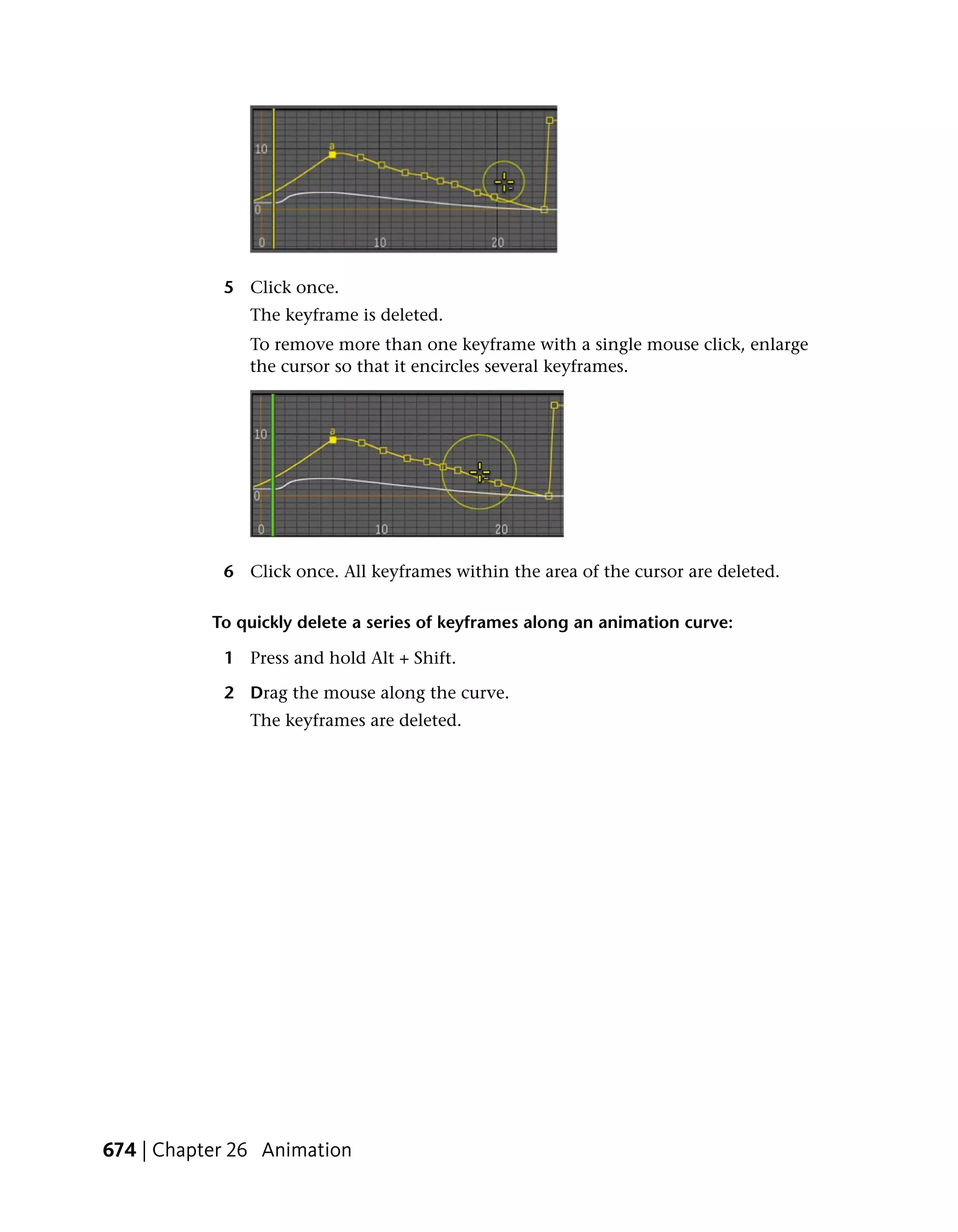 5 Click once.
               The keyframe is deleted.
               To remove more than one keyframe with a single mouse click, enlarge
               the cursor so that it encircles several keyframes.




            6 Click once. All keyframes within the area of the cursor are deleted.

           To quickly delete a series of keyframes along an animation curve:

            1 Press and hold Alt + Shift.

            2 Drag the mouse along the curve.
               The keyframes are deleted.




674 | Chapter 26 Animation
 