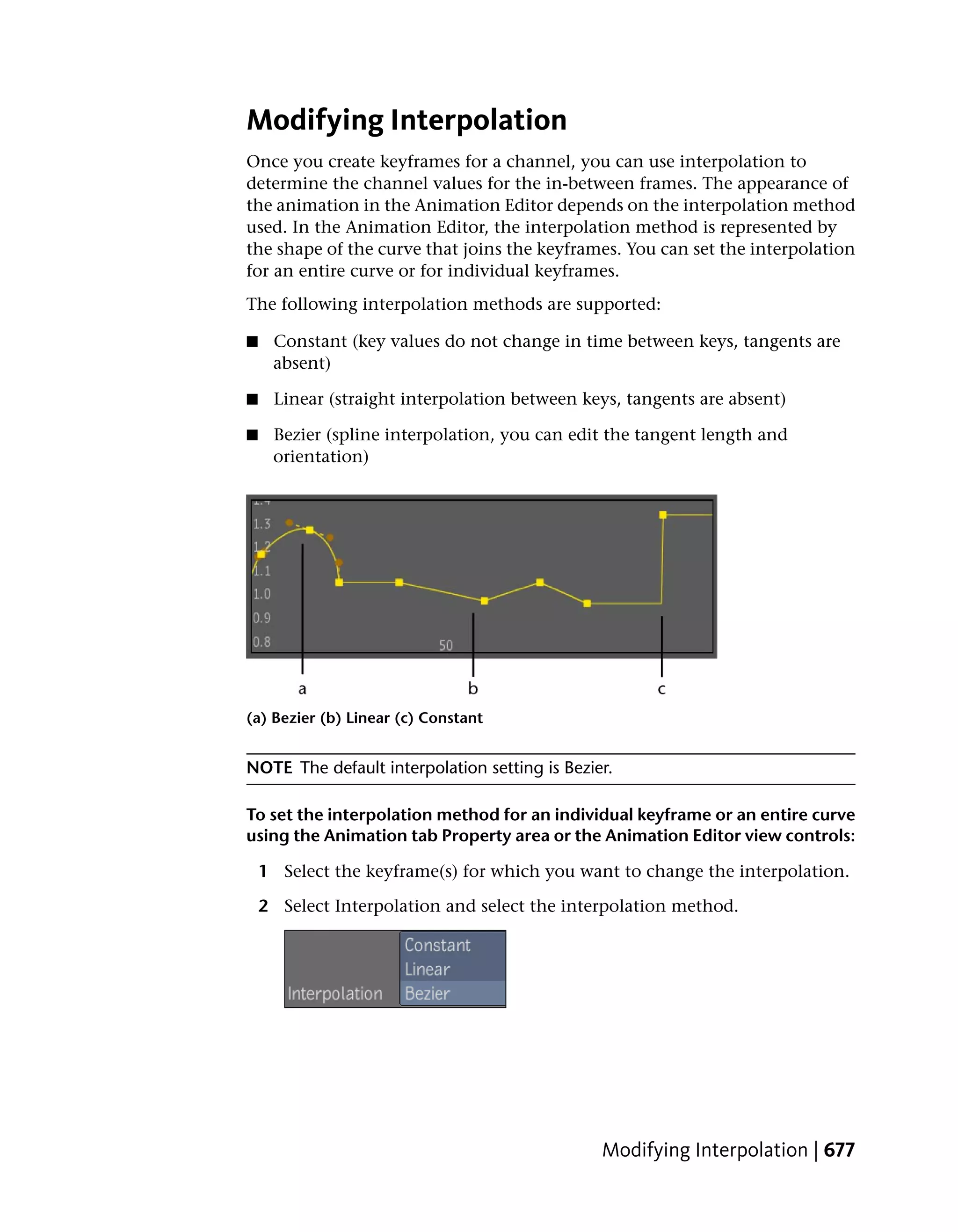 Modifying Interpolation
Once you create keyframes for a channel, you can use interpolation to
determine the channel values for the in-between frames. The appearance of
the animation in the Animation Editor depends on the interpolation method
used. In the Animation Editor, the interpolation method is represented by
the shape of the curve that joins the keyframes. You can set the interpolation
for an entire curve or for individual keyframes.
The following interpolation methods are supported:

■    Constant (key values do not change in time between keys, tangents are
     absent)

■    Linear (straight interpolation between keys, tangents are absent)

■    Bezier (spline interpolation, you can edit the tangent length and
     orientation)




(a) Bezier (b) Linear (c) Constant


NOTE The default interpolation setting is Bezier.

To set the interpolation method for an individual keyframe or an entire curve
using the Animation tab Property area or the Animation Editor view controls:

    1 Select the keyframe(s) for which you want to change the interpolation.

    2 Select Interpolation and select the interpolation method.




                                               Modifying Interpolation | 677
 