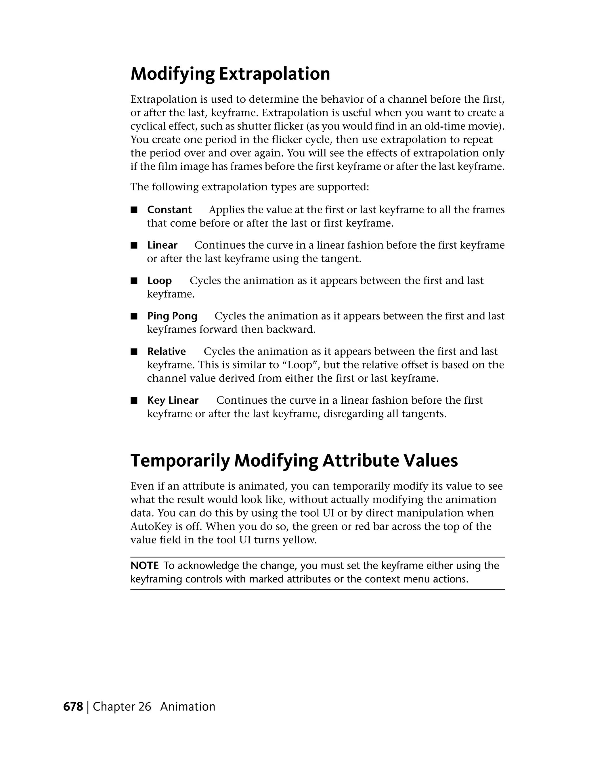 Modifying Extrapolation
           Extrapolation is used to determine the behavior of a channel before the first,
           or after the last, keyframe. Extrapolation is useful when you want to create a
           cyclical effect, such as shutter flicker (as you would find in an old-time movie).
           You create one period in the flicker cycle, then use extrapolation to repeat
           the period over and over again. You will see the effects of extrapolation only
           if the film image has frames before the first keyframe or after the last keyframe.
           The following extrapolation types are supported:

           ■   Constant    Applies the value at the first or last keyframe to all the frames
               that come before or after the last or first keyframe.

           ■   Linear     Continues the curve in a linear fashion before the first keyframe
               or after the last keyframe using the tangent.

           ■   Loop    Cycles the animation as it appears between the first and last
               keyframe.

           ■   Ping Pong    Cycles the animation as it appears between the first and last
               keyframes forward then backward.

           ■   Relative   Cycles the animation as it appears between the first and last
               keyframe. This is similar to “Loop”, but the relative offset is based on the
               channel value derived from either the first or last keyframe.

           ■   Key Linear    Continues the curve in a linear fashion before the first
               keyframe or after the last keyframe, disregarding all tangents.



           Temporarily Modifying Attribute Values
           Even if an attribute is animated, you can temporarily modify its value to see
           what the result would look like, without actually modifying the animation
           data. You can do this by using the tool UI or by direct manipulation when
           AutoKey is off. When you do so, the green or red bar across the top of the
           value field in the tool UI turns yellow.

           NOTE To acknowledge the change, you must set the keyframe either using the
           keyframing controls with marked attributes or the context menu actions.




678 | Chapter 26 Animation
 