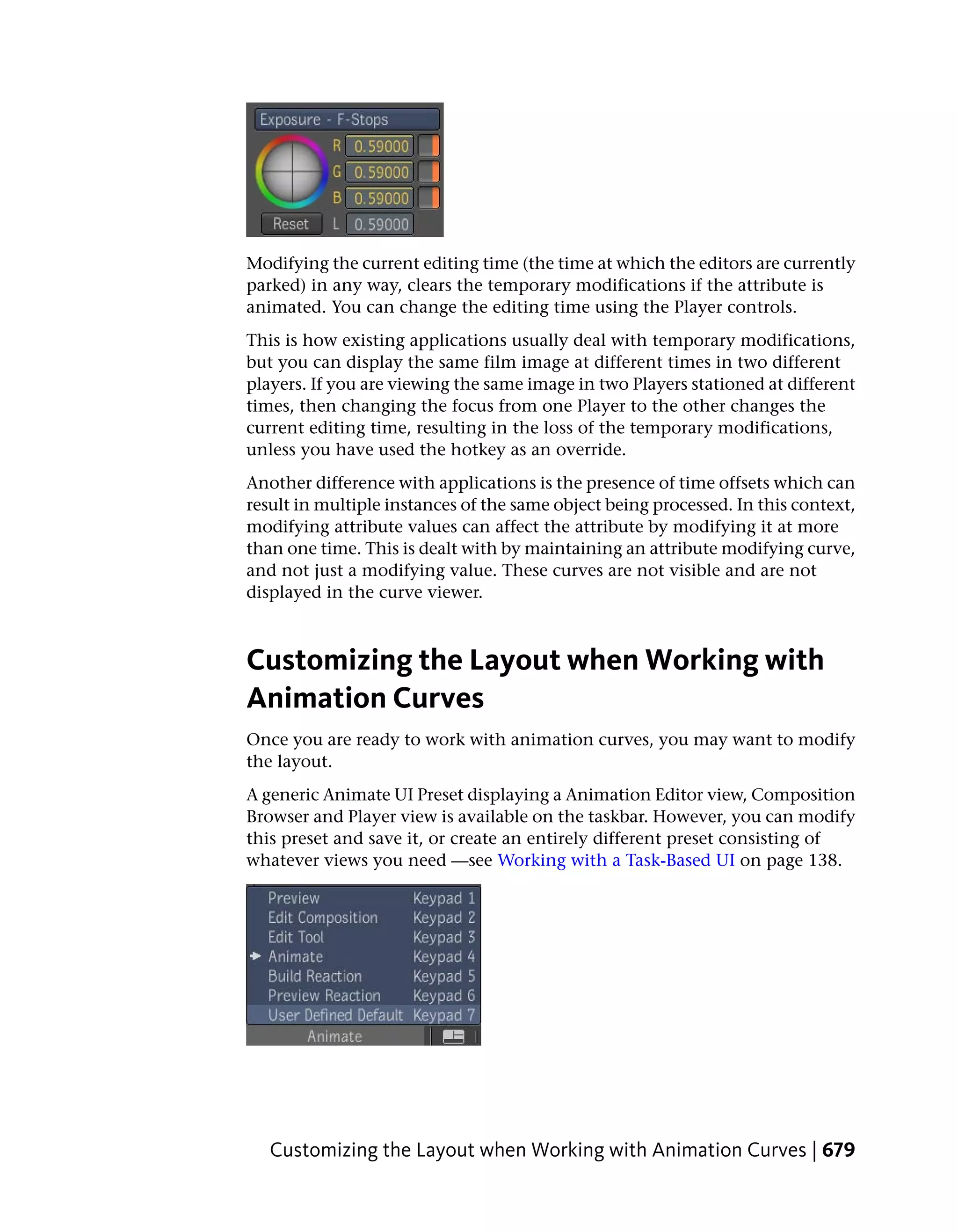 Modifying the current editing time (the time at which the editors are currently
parked) in any way, clears the temporary modifications if the attribute is
animated. You can change the editing time using the Player controls.
This is how existing applications usually deal with temporary modifications,
but you can display the same film image at different times in two different
players. If you are viewing the same image in two Players stationed at different
times, then changing the focus from one Player to the other changes the
current editing time, resulting in the loss of the temporary modifications,
unless you have used the hotkey as an override.
Another difference with applications is the presence of time offsets which can
result in multiple instances of the same object being processed. In this context,
modifying attribute values can affect the attribute by modifying it at more
than one time. This is dealt with by maintaining an attribute modifying curve,
and not just a modifying value. These curves are not visible and are not
displayed in the curve viewer.



Customizing the Layout when Working with
Animation Curves
Once you are ready to work with animation curves, you may want to modify
the layout.
A generic Animate UI Preset displaying a Animation Editor view, Composition
Browser and Player view is available on the taskbar. However, you can modify
this preset and save it, or create an entirely different preset consisting of
whatever views you need —see Working with a Task-Based UI on page 138.




   Customizing the Layout when Working with Animation Curves | 679
 