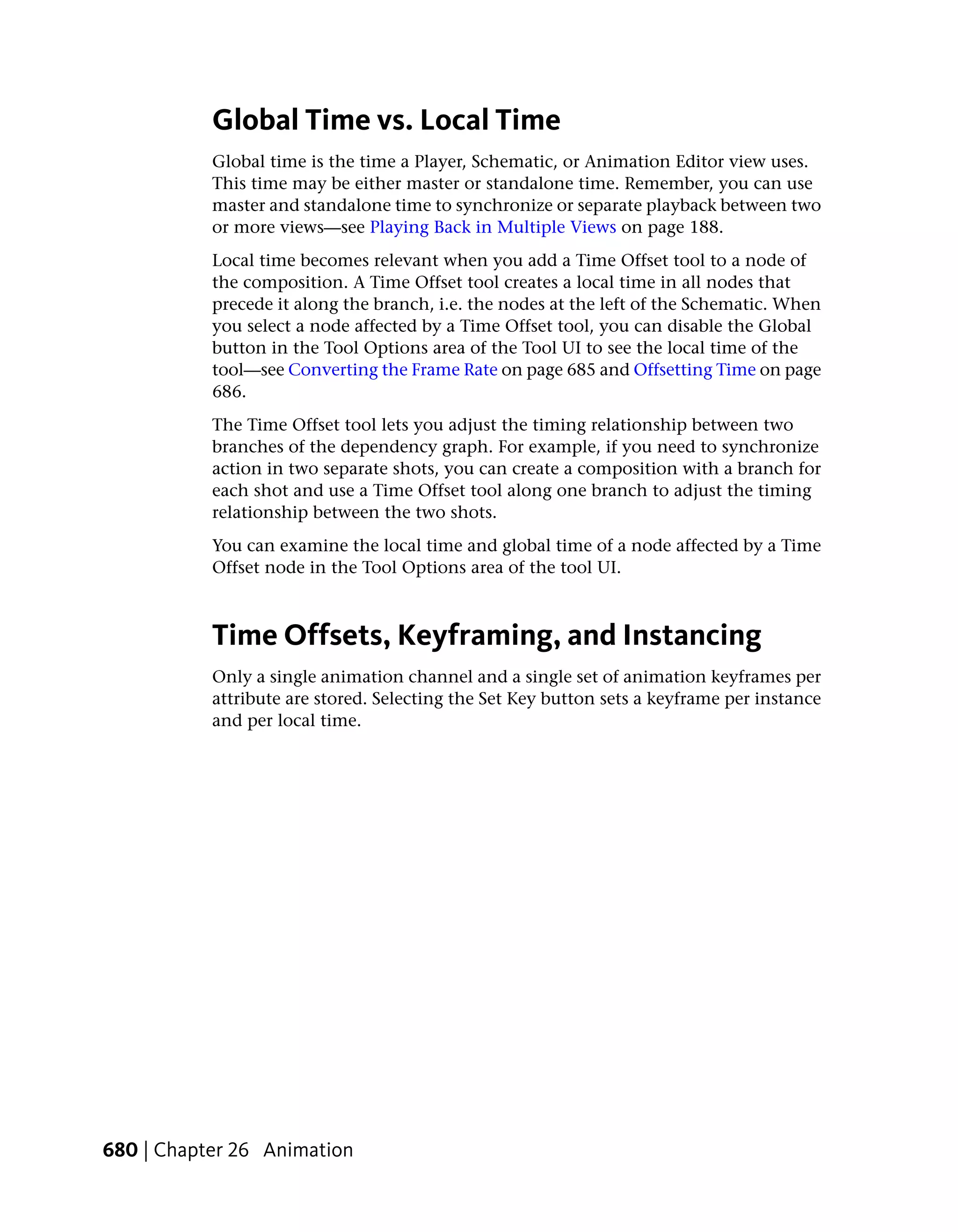 Global Time vs. Local Time
           Global time is the time a Player, Schematic, or Animation Editor view uses.
           This time may be either master or standalone time. Remember, you can use
           master and standalone time to synchronize or separate playback between two
           or more views—see Playing Back in Multiple Views on page 188.
           Local time becomes relevant when you add a Time Offset tool to a node of
           the composition. A Time Offset tool creates a local time in all nodes that
           precede it along the branch, i.e. the nodes at the left of the Schematic. When
           you select a node affected by a Time Offset tool, you can disable the Global
           button in the Tool Options area of the Tool UI to see the local time of the
           tool—see Converting the Frame Rate on page 685 and Offsetting Time on page
           686.
           The Time Offset tool lets you adjust the timing relationship between two
           branches of the dependency graph. For example, if you need to synchronize
           action in two separate shots, you can create a composition with a branch for
           each shot and use a Time Offset tool along one branch to adjust the timing
           relationship between the two shots.
           You can examine the local time and global time of a node affected by a Time
           Offset node in the Tool Options area of the tool UI.



           Time Offsets, Keyframing, and Instancing
           Only a single animation channel and a single set of animation keyframes per
           attribute are stored. Selecting the Set Key button sets a keyframe per instance
           and per local time.




680 | Chapter 26 Animation
 