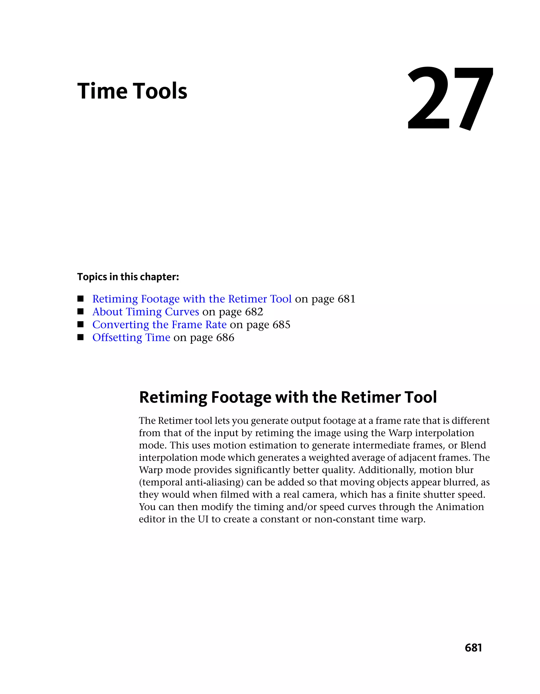 Time Tools
                                                                            27
Topics in this chapter:
■   Retiming Footage with the Retimer Tool on page 681
■   About Timing Curves on page 682
■   Converting the Frame Rate on page 685
■   Offsetting Time on page 686




             Retiming Footage with the Retimer Tool
             The Retimer tool lets you generate output footage at a frame rate that is different
             from that of the input by retiming the image using the Warp interpolation
             mode. This uses motion estimation to generate intermediate frames, or Blend
             interpolation mode which generates a weighted average of adjacent frames. The
             Warp mode provides significantly better quality. Additionally, motion blur
             (temporal anti-aliasing) can be added so that moving objects appear blurred, as
             they would when filmed with a real camera, which has a finite shutter speed.
             You can then modify the timing and/or speed curves through the Animation
             editor in the UI to create a constant or non-constant time warp.




                                                                                          681
 
