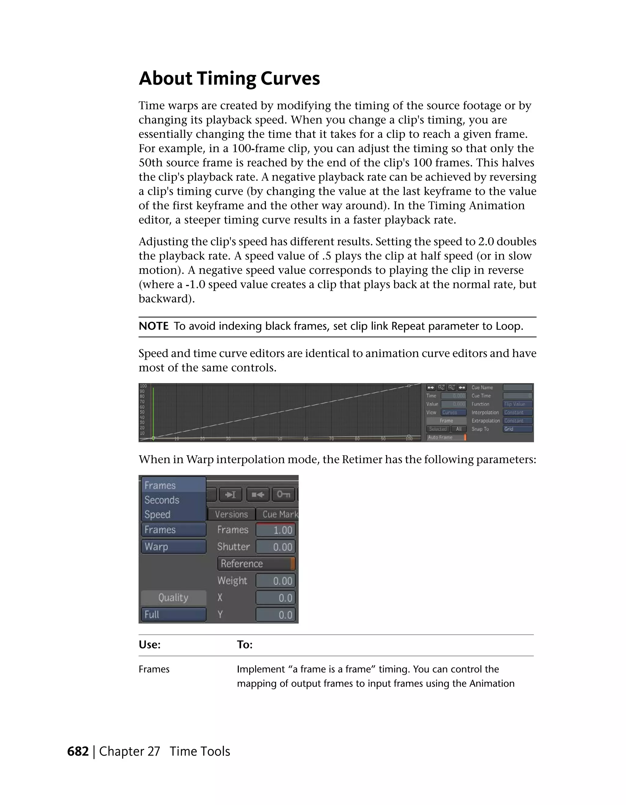 About Timing Curves
           Time warps are created by modifying the timing of the source footage or by
           changing its playback speed. When you change a clip's timing, you are
           essentially changing the time that it takes for a clip to reach a given frame.
           For example, in a 100-frame clip, you can adjust the timing so that only the
           50th source frame is reached by the end of the clip's 100 frames. This halves
           the clip's playback rate. A negative playback rate can be achieved by reversing
           a clip's timing curve (by changing the value at the last keyframe to the value
           of the first keyframe and the other way around). In the Timing Animation
           editor, a steeper timing curve results in a faster playback rate.
           Adjusting the clip's speed has different results. Setting the speed to 2.0 doubles
           the playback rate. A speed value of .5 plays the clip at half speed (or in slow
           motion). A negative speed value corresponds to playing the clip in reverse
           (where a -1.0 speed value creates a clip that plays back at the normal rate, but
           backward).

           NOTE To avoid indexing black frames, set clip link Repeat parameter to Loop.

           Speed and time curve editors are identical to animation curve editors and have
           most of the same controls.




           When in Warp interpolation mode, the Retimer has the following parameters:




           Use:                To:

           Frames              Implement “a frame is a frame” timing. You can control the
                               mapping of output frames to input frames using the Animation




682 | Chapter 27 Time Tools
 