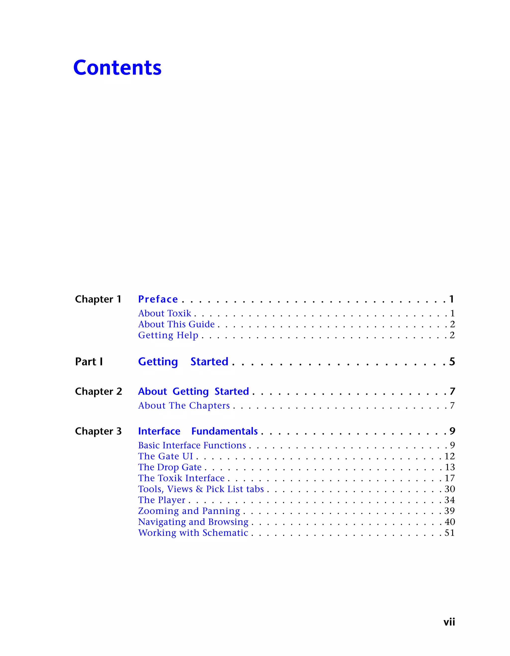 Contents




Chapter 1   Preface . . . . . . . . . . . . . . . . . . . . . . . . . . . . . . . 1
            About Toxik . . . . . . . . . . . . . . . . . . . . . . . . . . . . . . . . . 1
            About This Guide . . . . . . . . . . . . . . . . . . . . . . . . . . . . . . 2
            Getting Help . . . . . . . . . . . . . . . . . . . . . . . . . . . . . . . . 2

Part I      Getting     Started . . . . . . . . . . . . . . . . . . . . . . . 5

Chapter 2   About Getting Started . . . . . . . . . . . . . . . . . . . . . . . 7
            About The Chapters . . . . . . . . . . . . . . . . . . . . . . . . . . . . 7

Chapter 3   Interface    Fundamentals . . . . . . . . . . . . . . . . . . . . . . 9
            Basic Interface Functions . . . . . . . . . . . . . . . . . . . . . . . . . . 9
            The Gate UI . . . . . . . . . . . . . . . . . . . . . . . . . . . . . . . . 12
            The Drop Gate . . . . . . . . . . . . . . . . . . . . . . . . . . . . . . . 13
            The Toxik Interface . . . . . . . . . . . . . . . . . . . . . . . . . . . . 17
            Tools, Views & Pick List tabs . . . . . . . . . . . . . . . . . . . . . . . 30
            The Player . . . . . . . . . . . . . . . . . . . . . . . . . . . . . . . . . 34
            Zooming and Panning . . . . . . . . . . . . . . . . . . . . . . . . . . 39
            Navigating and Browsing . . . . . . . . . . . . . . . . . . . . . . . . . 40
            Working with Schematic . . . . . . . . . . . . . . . . . . . . . . . . . 51




                                                                                        vii
 