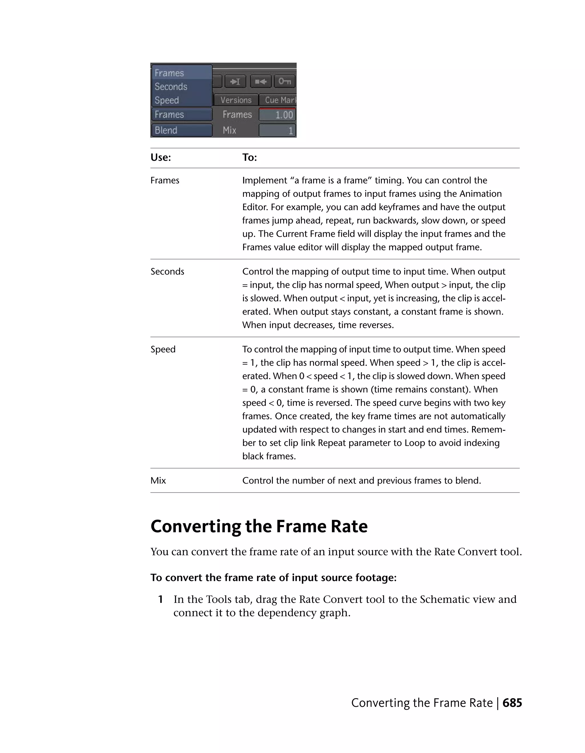 Use:               To:

Frames             Implement “a frame is a frame” timing. You can control the
                   mapping of output frames to input frames using the Animation
                   Editor. For example, you can add keyframes and have the output
                   frames jump ahead, repeat, run backwards, slow down, or speed
                   up. The Current Frame field will display the input frames and the
                   Frames value editor will display the mapped output frame.

Seconds            Control the mapping of output time to input time. When output
                   = input, the clip has normal speed, When output > input, the clip
                   is slowed. When output < input, yet is increasing, the clip is accel-
                   erated. When output stays constant, a constant frame is shown.
                   When input decreases, time reverses.

Speed              To control the mapping of input time to output time. When speed
                   = 1, the clip has normal speed. When speed > 1, the clip is accel-
                   erated. When 0 < speed < 1, the clip is slowed down. When speed
                   = 0, a constant frame is shown (time remains constant). When
                   speed < 0, time is reversed. The speed curve begins with two key
                   frames. Once created, the key frame times are not automatically
                   updated with respect to changes in start and end times. Remem-
                   ber to set clip link Repeat parameter to Loop to avoid indexing
                   black frames.

Mix                Control the number of next and previous frames to blend.




Converting the Frame Rate
You can convert the frame rate of an input source with the Rate Convert tool.

To convert the frame rate of input source footage:

 1 In the Tools tab, drag the Rate Convert tool to the Schematic view and
   connect it to the dependency graph.




                                               Converting the Frame Rate | 685
 