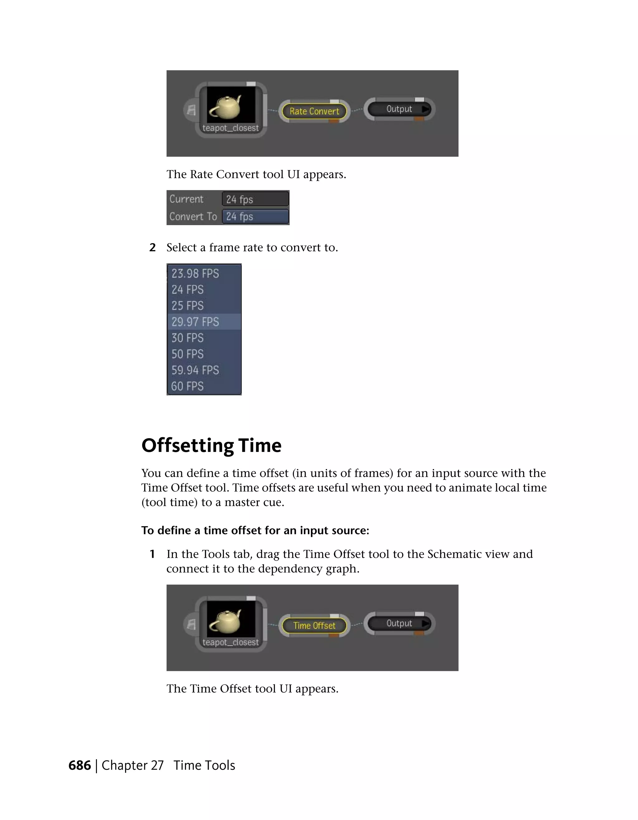 The Rate Convert tool UI appears.




             2 Select a frame rate to convert to.




           Offsetting Time
           You can define a time offset (in units of frames) for an input source with the
           Time Offset tool. Time offsets are useful when you need to animate local time
           (tool time) to a master cue.

           To define a time offset for an input source:

             1 In the Tools tab, drag the Time Offset tool to the Schematic view and
               connect it to the dependency graph.




                The Time Offset tool UI appears.




686 | Chapter 27 Time Tools
 
