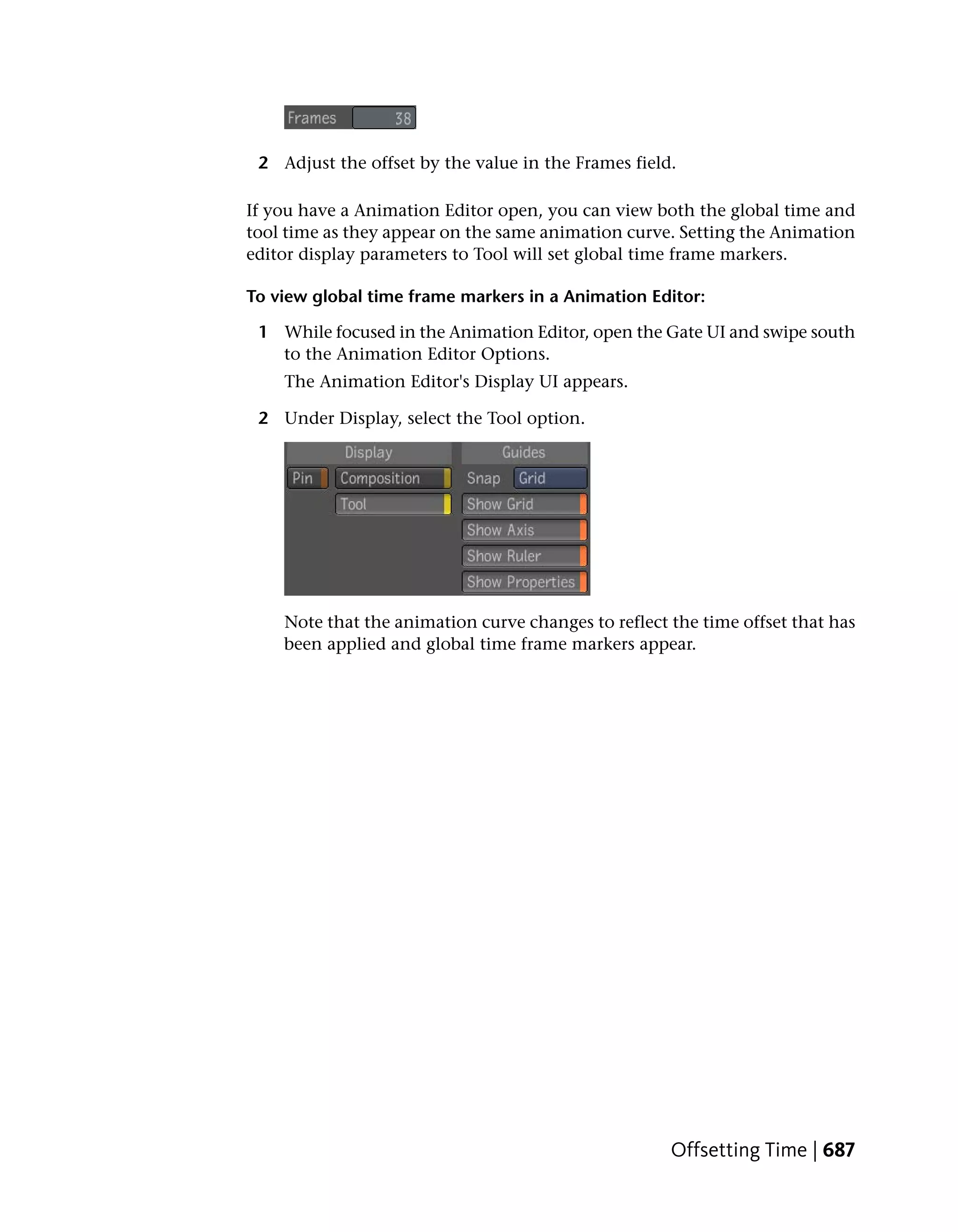 2 Adjust the offset by the value in the Frames field.

If you have a Animation Editor open, you can view both the global time and
tool time as they appear on the same animation curve. Setting the Animation
editor display parameters to Tool will set global time frame markers.

To view global time frame markers in a Animation Editor:

 1 While focused in the Animation Editor, open the Gate UI and swipe south
   to the Animation Editor Options.
    The Animation Editor's Display UI appears.

 2 Under Display, select the Tool option.




    Note that the animation curve changes to reflect the time offset that has
    been applied and global time frame markers appear.




                                                     Offsetting Time | 687
 