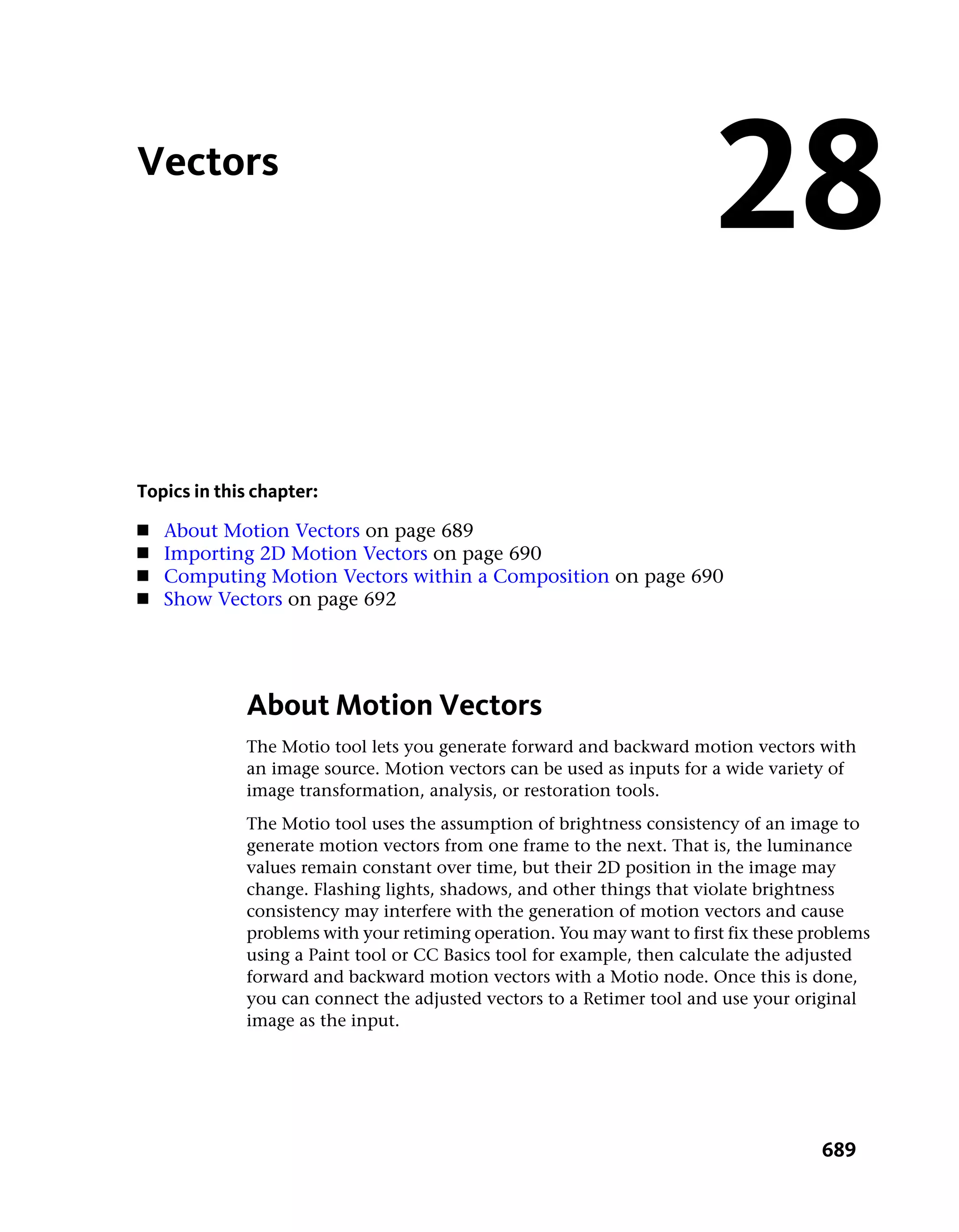 Vectors
                                                                        28
Topics in this chapter:
■   About Motion Vectors on page 689
■   Importing 2D Motion Vectors on page 690
■   Computing Motion Vectors within a Composition on page 690
■   Show Vectors on page 692




             About Motion Vectors
             The Motio tool lets you generate forward and backward motion vectors with
             an image source. Motion vectors can be used as inputs for a wide variety of
             image transformation, analysis, or restoration tools.
             The Motio tool uses the assumption of brightness consistency of an image to
             generate motion vectors from one frame to the next. That is, the luminance
             values remain constant over time, but their 2D position in the image may
             change. Flashing lights, shadows, and other things that violate brightness
             consistency may interfere with the generation of motion vectors and cause
             problems with your retiming operation. You may want to first fix these problems
             using a Paint tool or CC Basics tool for example, then calculate the adjusted
             forward and backward motion vectors with a Motio node. Once this is done,
             you can connect the adjusted vectors to a Retimer tool and use your original
             image as the input.




                                                                                     689
 