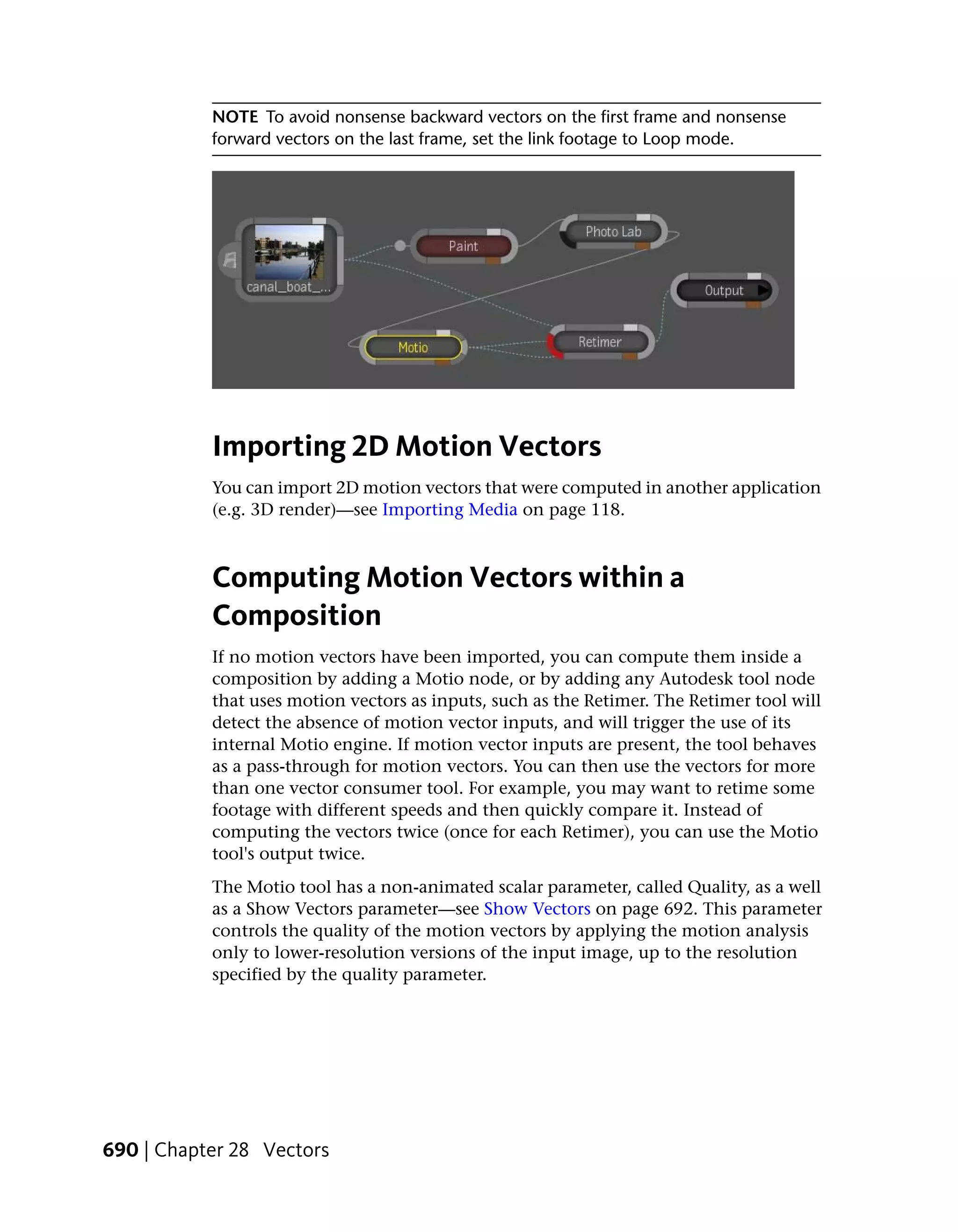 NOTE To avoid nonsense backward vectors on the first frame and nonsense
           forward vectors on the last frame, set the link footage to Loop mode.




           Importing 2D Motion Vectors
           You can import 2D motion vectors that were computed in another application
           (e.g. 3D render)—see Importing Media on page 118.



           Computing Motion Vectors within a
           Composition
           If no motion vectors have been imported, you can compute them inside a
           composition by adding a Motio node, or by adding any Autodesk tool node
           that uses motion vectors as inputs, such as the Retimer. The Retimer tool will
           detect the absence of motion vector inputs, and will trigger the use of its
           internal Motio engine. If motion vector inputs are present, the tool behaves
           as a pass-through for motion vectors. You can then use the vectors for more
           than one vector consumer tool. For example, you may want to retime some
           footage with different speeds and then quickly compare it. Instead of
           computing the vectors twice (once for each Retimer), you can use the Motio
           tool's output twice.
           The Motio tool has a non-animated scalar parameter, called Quality, as a well
           as a Show Vectors parameter—see Show Vectors on page 692. This parameter
           controls the quality of the motion vectors by applying the motion analysis
           only to lower-resolution versions of the input image, up to the resolution
           specified by the quality parameter.




690 | Chapter 28 Vectors
 