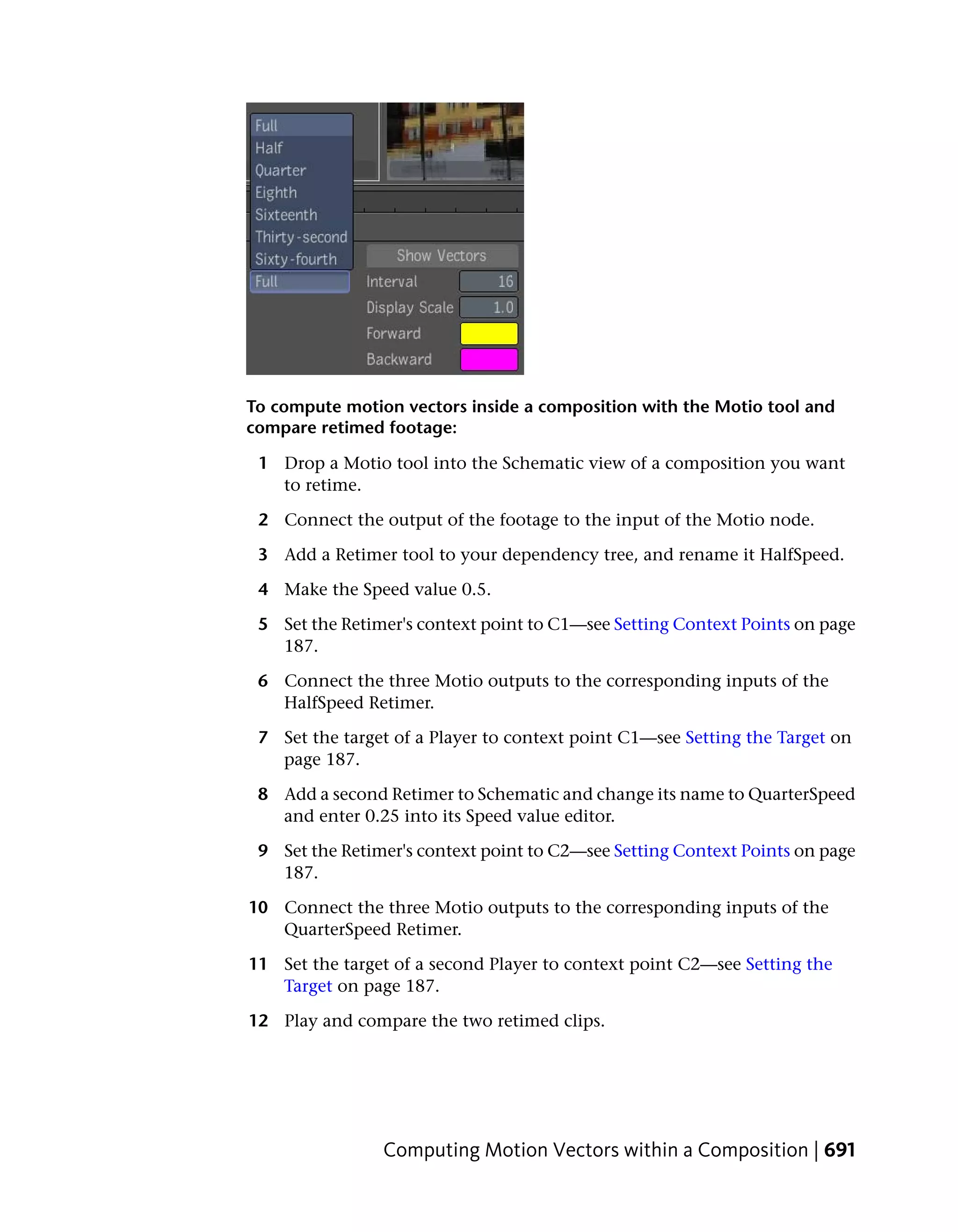 To compute motion vectors inside a composition with the Motio tool and
compare retimed footage:

 1 Drop a Motio tool into the Schematic view of a composition you want
   to retime.

 2 Connect the output of the footage to the input of the Motio node.

 3 Add a Retimer tool to your dependency tree, and rename it HalfSpeed.

 4 Make the Speed value 0.5.

 5 Set the Retimer's context point to C1—see Setting Context Points on page
   187.

 6 Connect the three Motio outputs to the corresponding inputs of the
   HalfSpeed Retimer.

 7 Set the target of a Player to context point C1—see Setting the Target on
   page 187.

 8 Add a second Retimer to Schematic and change its name to QuarterSpeed
   and enter 0.25 into its Speed value editor.

 9 Set the Retimer's context point to C2—see Setting Context Points on page
   187.

10 Connect the three Motio outputs to the corresponding inputs of the
   QuarterSpeed Retimer.

11 Set the target of a second Player to context point C2—see Setting the
   Target on page 187.

12 Play and compare the two retimed clips.




                Computing Motion Vectors within a Composition | 691
 