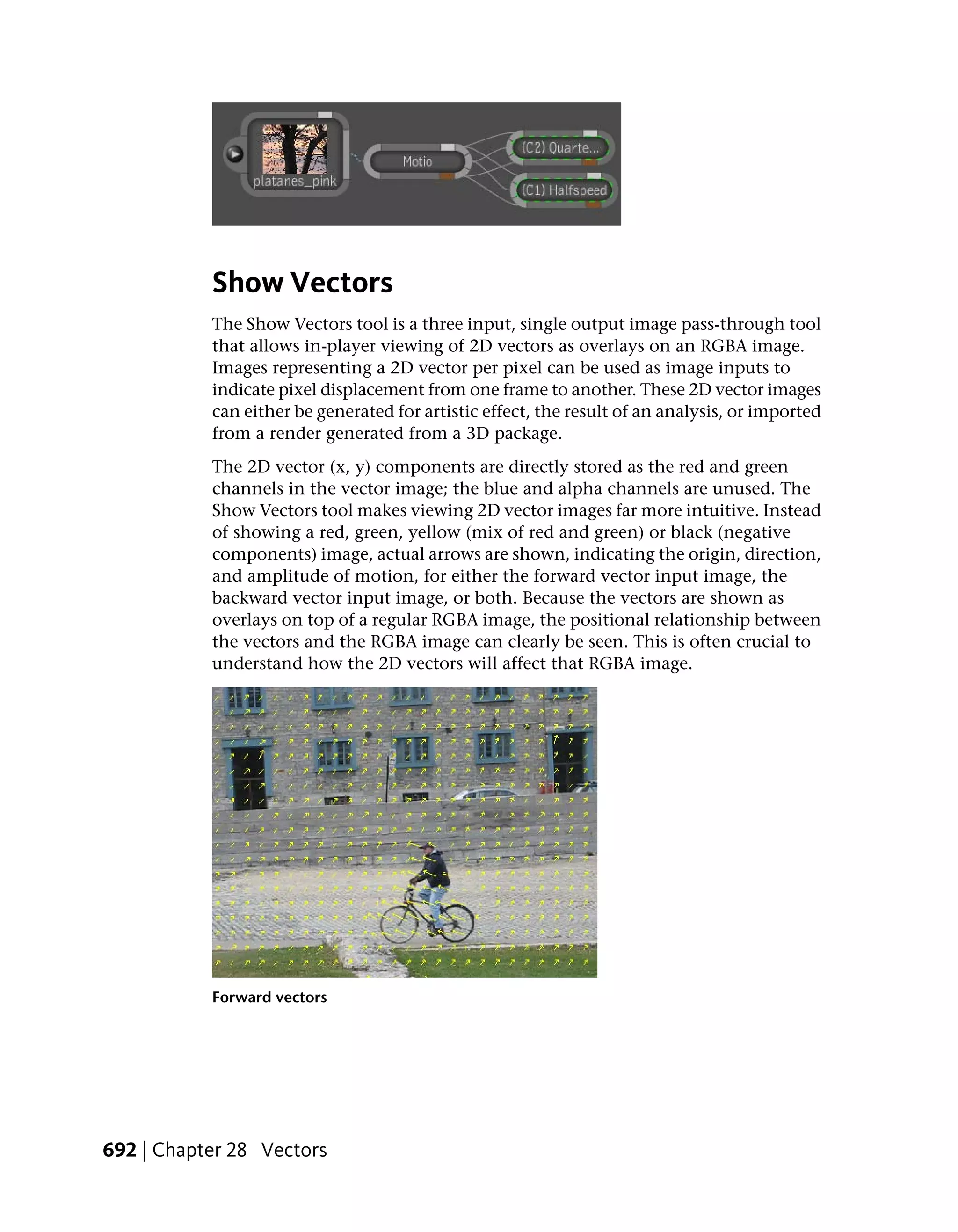 Show Vectors
           The Show Vectors tool is a three input, single output image pass-through tool
           that allows in-player viewing of 2D vectors as overlays on an RGBA image.
           Images representing a 2D vector per pixel can be used as image inputs to
           indicate pixel displacement from one frame to another. These 2D vector images
           can either be generated for artistic effect, the result of an analysis, or imported
           from a render generated from a 3D package.
           The 2D vector (x, y) components are directly stored as the red and green
           channels in the vector image; the blue and alpha channels are unused. The
           Show Vectors tool makes viewing 2D vector images far more intuitive. Instead
           of showing a red, green, yellow (mix of red and green) or black (negative
           components) image, actual arrows are shown, indicating the origin, direction,
           and amplitude of motion, for either the forward vector input image, the
           backward vector input image, or both. Because the vectors are shown as
           overlays on top of a regular RGBA image, the positional relationship between
           the vectors and the RGBA image can clearly be seen. This is often crucial to
           understand how the 2D vectors will affect that RGBA image.




           Forward vectors




692 | Chapter 28 Vectors
 