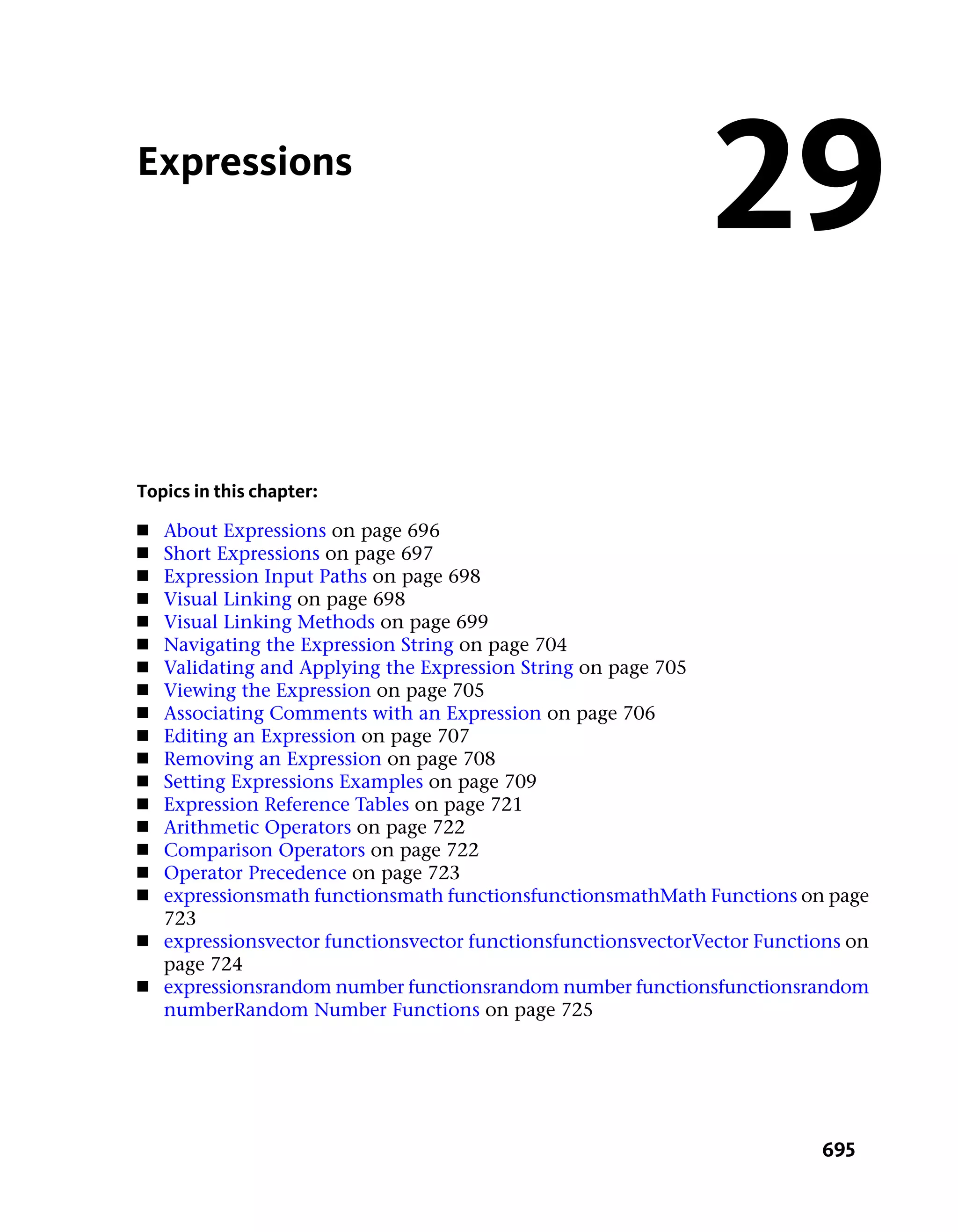 Expressions
                                                                29
Topics in this chapter:
■   About Expressions on page 696
■   Short Expressions on page 697
■   Expression Input Paths on page 698
■   Visual Linking on page 698
■   Visual Linking Methods on page 699
■   Navigating the Expression String on page 704
■   Validating and Applying the Expression String on page 705
■   Viewing the Expression on page 705
■   Associating Comments with an Expression on page 706
■   Editing an Expression on page 707
■   Removing an Expression on page 708
■   Setting Expressions Examples on page 709
■   Expression Reference Tables on page 721
■   Arithmetic Operators on page 722
■   Comparison Operators on page 722
■   Operator Precedence on page 723
■   expressionsmath functionsmath functionsfunctionsmathMath Functions on page
    723
■   expressionsvector functionsvector functionsfunctionsvectorVector Functions on
    page 724
■   expressionsrandom number functionsrandom number functionsfunctionsrandom
    numberRandom Number Functions on page 725




                                                                           695
 