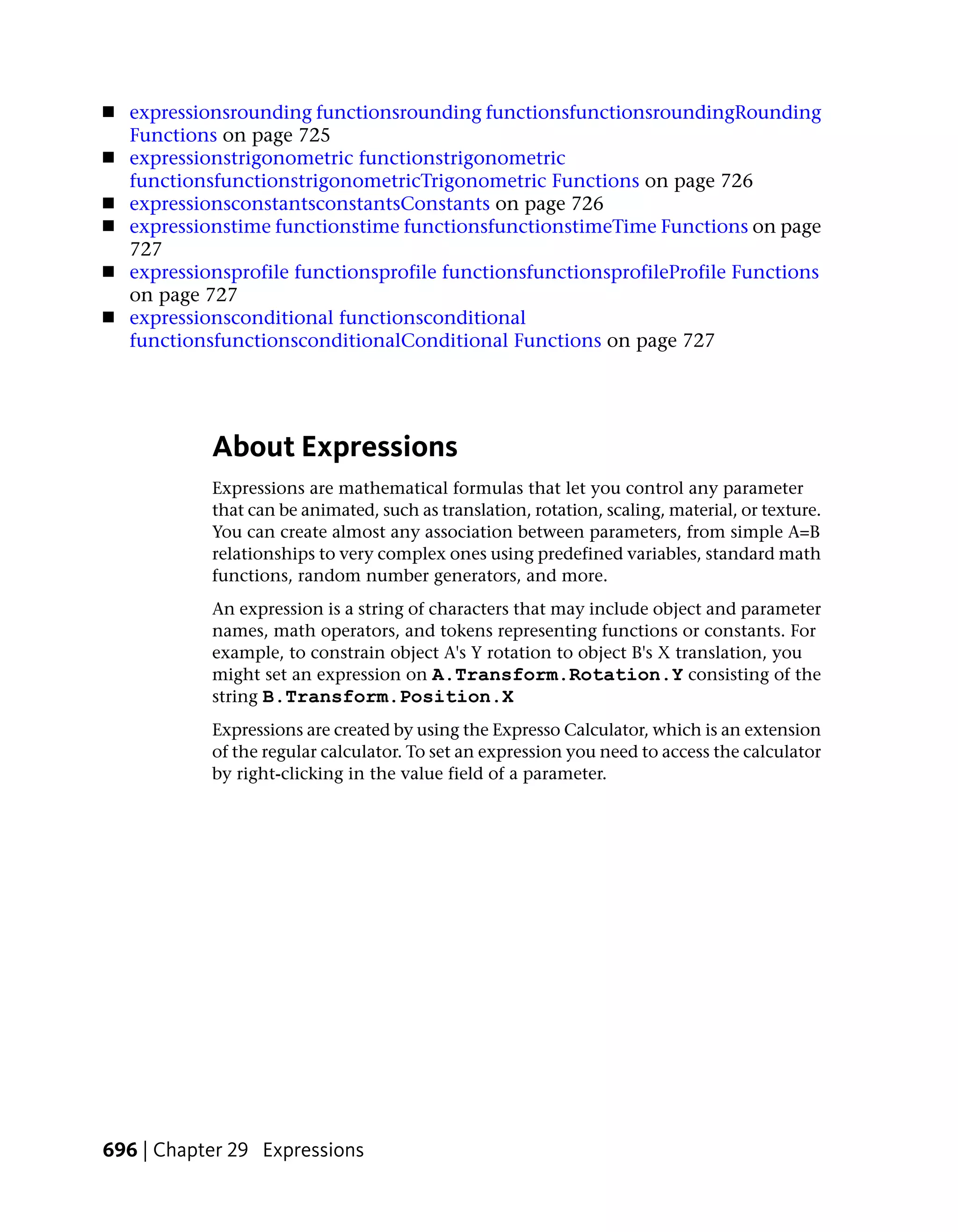 ■   expressionsrounding functionsrounding functionsfunctionsroundingRounding
    Functions on page 725
■   expressionstrigonometric functionstrigonometric
    functionsfunctionstrigonometricTrigonometric Functions on page 726
■   expressionsconstantsconstantsConstants on page 726
■   expressionstime functionstime functionsfunctionstimeTime Functions on page
    727
■   expressionsprofile functionsprofile functionsfunctionsprofileProfile Functions
    on page 727
■   expressionsconditional functionsconditional
    functionsfunctionsconditionalConditional Functions on page 727




             About Expressions
             Expressions are mathematical formulas that let you control any parameter
             that can be animated, such as translation, rotation, scaling, material, or texture.
             You can create almost any association between parameters, from simple A=B
             relationships to very complex ones using predefined variables, standard math
             functions, random number generators, and more.
             An expression is a string of characters that may include object and parameter
             names, math operators, and tokens representing functions or constants. For
             example, to constrain object A's Y rotation to object B's X translation, you
             might set an expression on A.Transform.Rotation.Y consisting of the
             string B.Transform.Position.X
             Expressions are created by using the Expresso Calculator, which is an extension
             of the regular calculator. To set an expression you need to access the calculator
             by right-clicking in the value field of a parameter.




696 | Chapter 29 Expressions
 