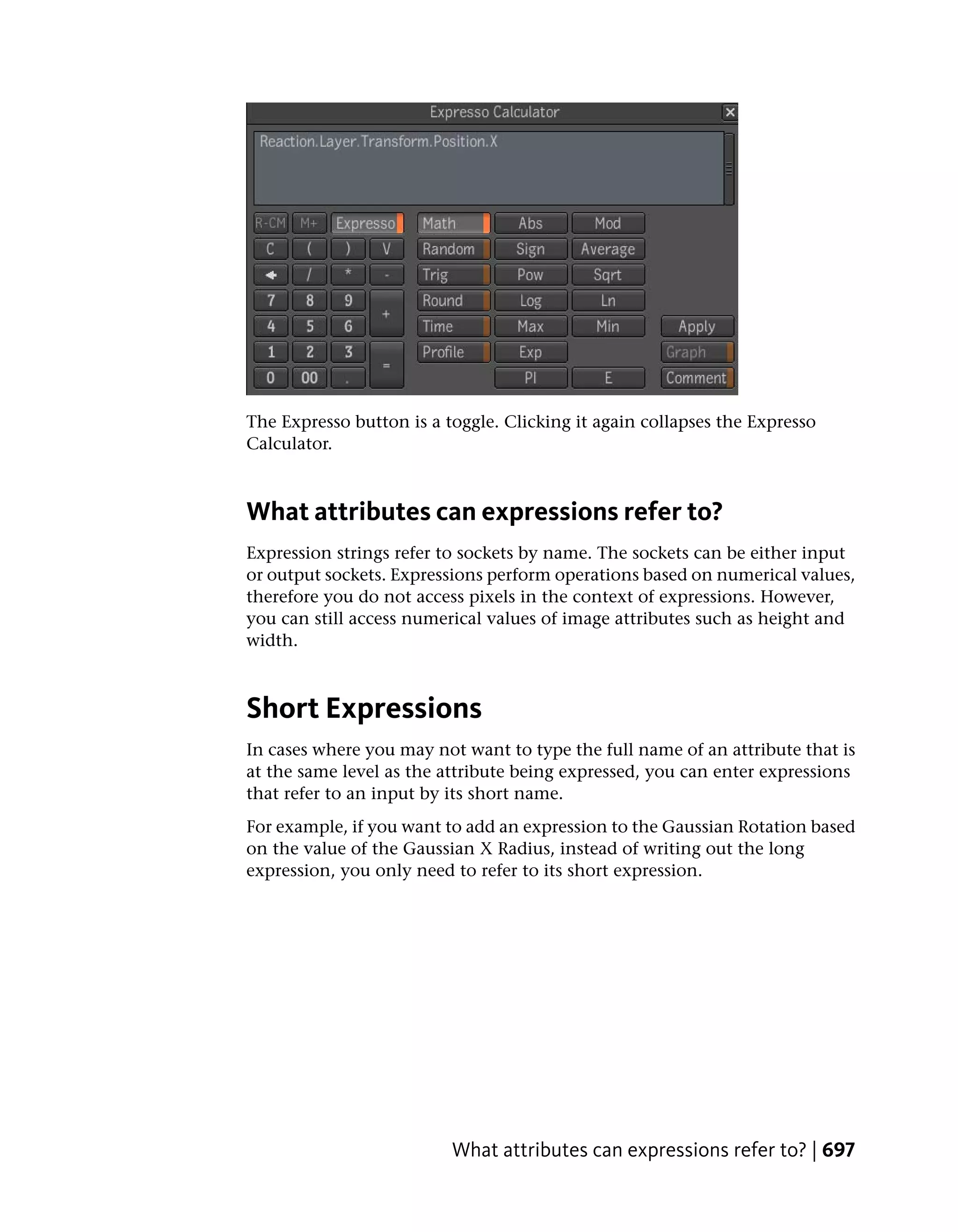 The Expresso button is a toggle. Clicking it again collapses the Expresso
Calculator.



What attributes can expressions refer to?
Expression strings refer to sockets by name. The sockets can be either input
or output sockets. Expressions perform operations based on numerical values,
therefore you do not access pixels in the context of expressions. However,
you can still access numerical values of image attributes such as height and
width.



Short Expressions
In cases where you may not want to type the full name of an attribute that is
at the same level as the attribute being expressed, you can enter expressions
that refer to an input by its short name.
For example, if you want to add an expression to the Gaussian Rotation based
on the value of the Gaussian X Radius, instead of writing out the long
expression, you only need to refer to its short expression.




                          What attributes can expressions refer to? | 697
 
