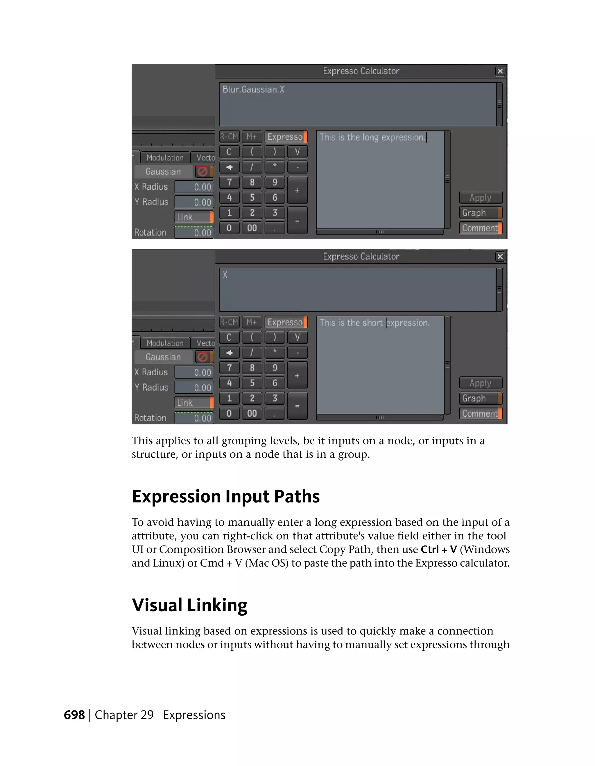 This applies to all grouping levels, be it inputs on a node, or inputs in a
           structure, or inputs on a node that is in a group.



           Expression Input Paths
           To avoid having to manually enter a long expression based on the input of a
           attribute, you can right-click on that attribute's value field either in the tool
           UI or Composition Browser and select Copy Path, then use Ctrl + V (Windows
           and Linux) or Cmd + V (Mac OS) to paste the path into the Expresso calculator.



           Visual Linking
           Visual linking based on expressions is used to quickly make a connection
           between nodes or inputs without having to manually set expressions through




698 | Chapter 29 Expressions
 