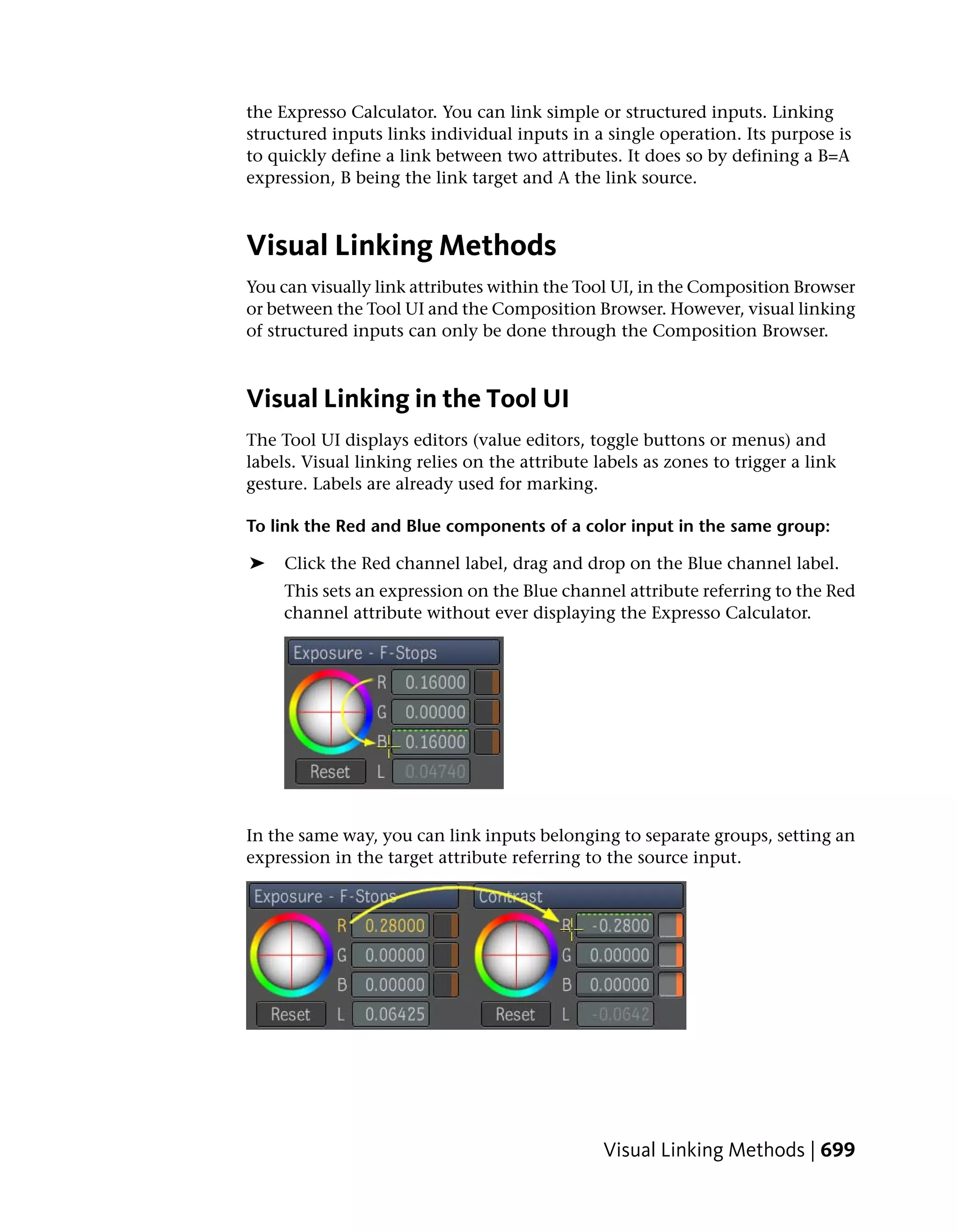 the Expresso Calculator. You can link simple or structured inputs. Linking
structured inputs links individual inputs in a single operation. Its purpose is
to quickly define a link between two attributes. It does so by defining a B=A
expression, B being the link target and A the link source.



Visual Linking Methods
You can visually link attributes within the Tool UI, in the Composition Browser
or between the Tool UI and the Composition Browser. However, visual linking
of structured inputs can only be done through the Composition Browser.



Visual Linking in the Tool UI
The Tool UI displays editors (value editors, toggle buttons or menus) and
labels. Visual linking relies on the attribute labels as zones to trigger a link
gesture. Labels are already used for marking.

To link the Red and Blue components of a color input in the same group:

➤    Click the Red channel label, drag and drop on the Blue channel label.
     This sets an expression on the Blue channel attribute referring to the Red
     channel attribute without ever displaying the Expresso Calculator.




In the same way, you can link inputs belonging to separate groups, setting an
expression in the target attribute referring to the source input.




                                                Visual Linking Methods | 699
 