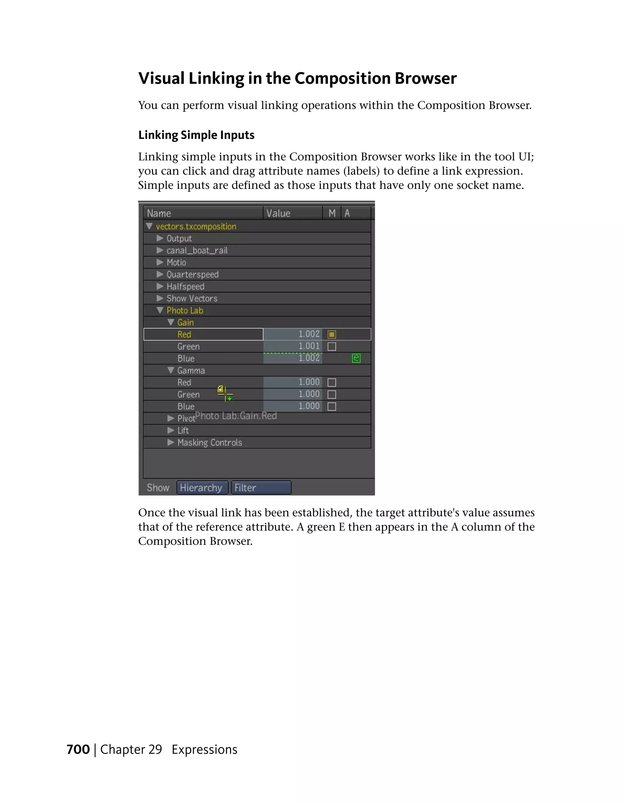 Visual Linking in the Composition Browser
           You can perform visual linking operations within the Composition Browser.

           Linking Simple Inputs
           Linking simple inputs in the Composition Browser works like in the tool UI;
           you can click and drag attribute names (labels) to define a link expression.
           Simple inputs are defined as those inputs that have only one socket name.




           Once the visual link has been established, the target attribute's value assumes
           that of the reference attribute. A green E then appears in the A column of the
           Composition Browser.




700 | Chapter 29 Expressions
 