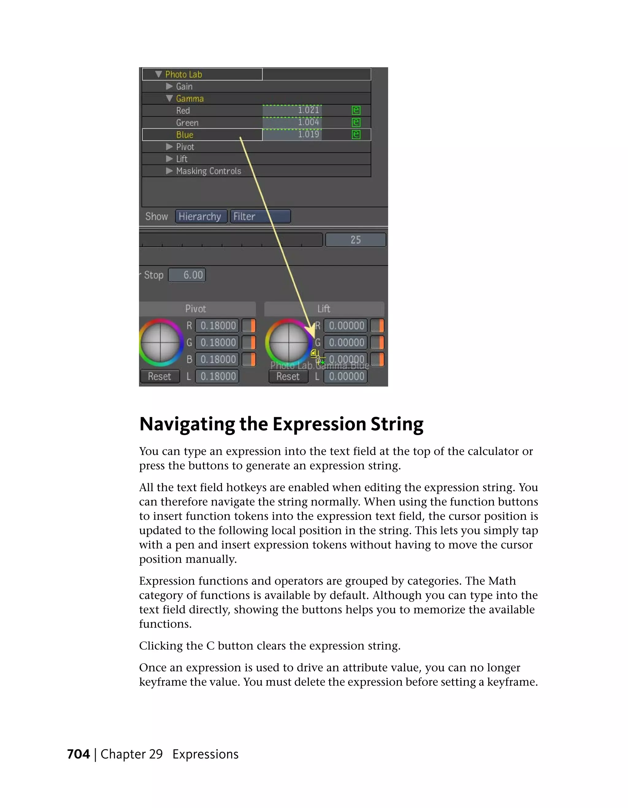 Navigating the Expression String
           You can type an expression into the text field at the top of the calculator or
           press the buttons to generate an expression string.
           All the text field hotkeys are enabled when editing the expression string. You
           can therefore navigate the string normally. When using the function buttons
           to insert function tokens into the expression text field, the cursor position is
           updated to the following local position in the string. This lets you simply tap
           with a pen and insert expression tokens without having to move the cursor
           position manually.
           Expression functions and operators are grouped by categories. The Math
           category of functions is available by default. Although you can type into the
           text field directly, showing the buttons helps you to memorize the available
           functions.
           Clicking the C button clears the expression string.
           Once an expression is used to drive an attribute value, you can no longer
           keyframe the value. You must delete the expression before setting a keyframe.




704 | Chapter 29 Expressions
 