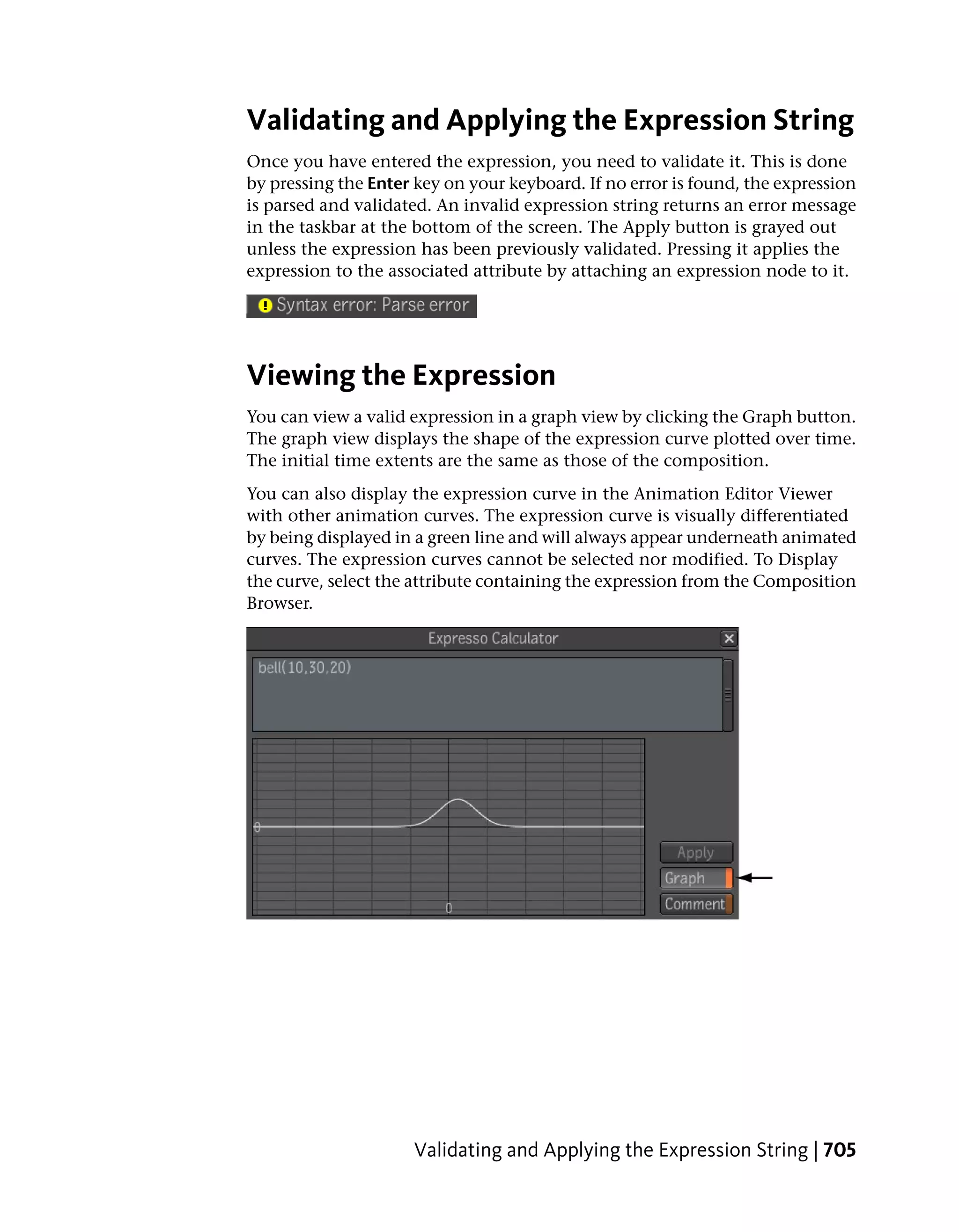 Validating and Applying the Expression String
Once you have entered the expression, you need to validate it. This is done
by pressing the Enter key on your keyboard. If no error is found, the expression
is parsed and validated. An invalid expression string returns an error message
in the taskbar at the bottom of the screen. The Apply button is grayed out
unless the expression has been previously validated. Pressing it applies the
expression to the associated attribute by attaching an expression node to it.




Viewing the Expression
You can view a valid expression in a graph view by clicking the Graph button.
The graph view displays the shape of the expression curve plotted over time.
The initial time extents are the same as those of the composition.
You can also display the expression curve in the Animation Editor Viewer
with other animation curves. The expression curve is visually differentiated
by being displayed in a green line and will always appear underneath animated
curves. The expression curves cannot be selected nor modified. To Display
the curve, select the attribute containing the expression from the Composition
Browser.




                     Validating and Applying the Expression String | 705
 