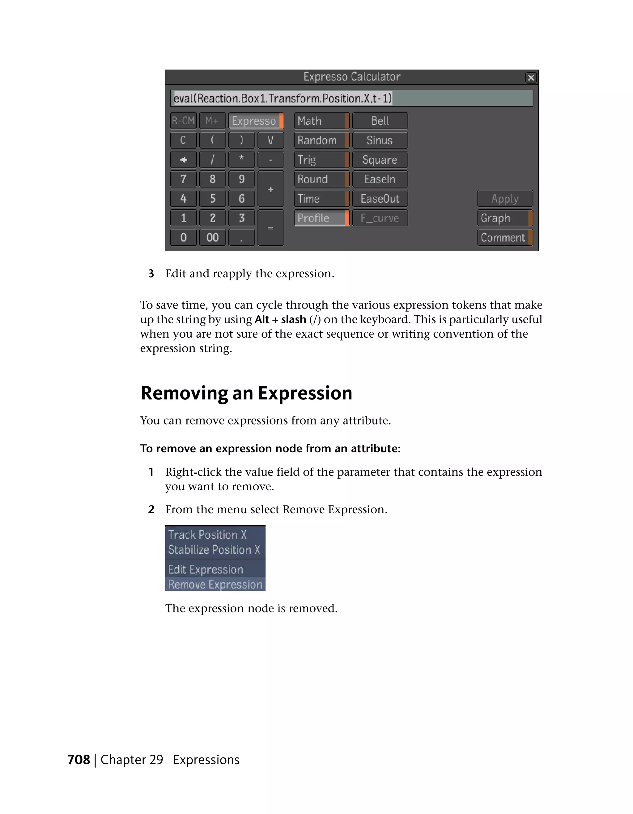 3 Edit and reapply the expression.

           To save time, you can cycle through the various expression tokens that make
           up the string by using Alt + slash (/) on the keyboard. This is particularly useful
           when you are not sure of the exact sequence or writing convention of the
           expression string.



           Removing an Expression
           You can remove expressions from any attribute.

           To remove an expression node from an attribute:

             1 Right-click the value field of the parameter that contains the expression
               you want to remove.

             2 From the menu select Remove Expression.




                The expression node is removed.




708 | Chapter 29 Expressions
 