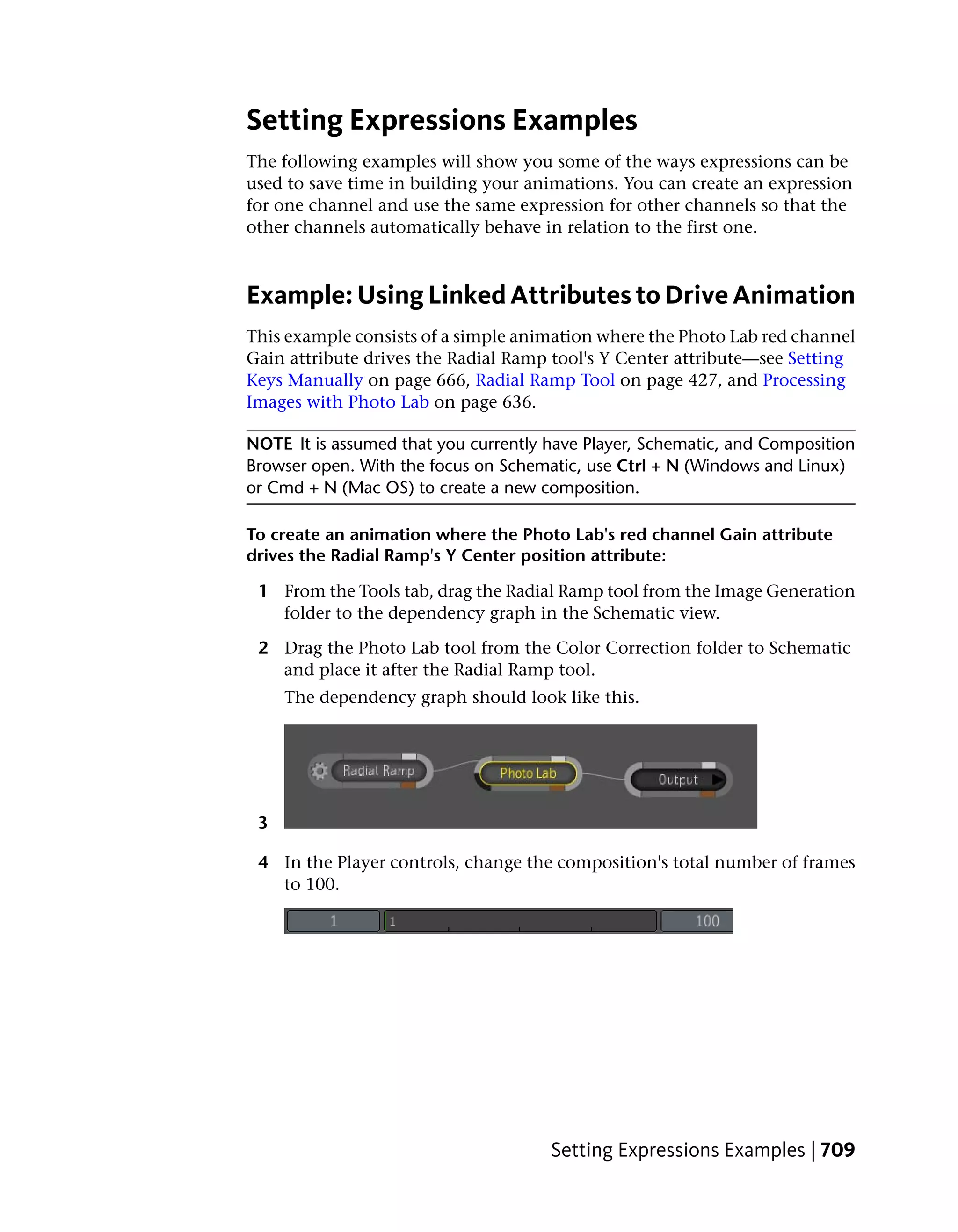 Setting Expressions Examples
The following examples will show you some of the ways expressions can be
used to save time in building your animations. You can create an expression
for one channel and use the same expression for other channels so that the
other channels automatically behave in relation to the first one.



Example: Using Linked Attributes to Drive Animation
This example consists of a simple animation where the Photo Lab red channel
Gain attribute drives the Radial Ramp tool's Y Center attribute—see Setting
Keys Manually on page 666, Radial Ramp Tool on page 427, and Processing
Images with Photo Lab on page 636.

NOTE It is assumed that you currently have Player, Schematic, and Composition
Browser open. With the focus on Schematic, use Ctrl + N (Windows and Linux)
or Cmd + N (Mac OS) to create a new composition.

To create an animation where the Photo Lab's red channel Gain attribute
drives the Radial Ramp's Y Center position attribute:

 1 From the Tools tab, drag the Radial Ramp tool from the Image Generation
   folder to the dependency graph in the Schematic view.

 2 Drag the Photo Lab tool from the Color Correction folder to Schematic
   and place it after the Radial Ramp tool.
     The dependency graph should look like this.




 3

 4 In the Player controls, change the composition's total number of frames
   to 100.




                                      Setting Expressions Examples | 709
 