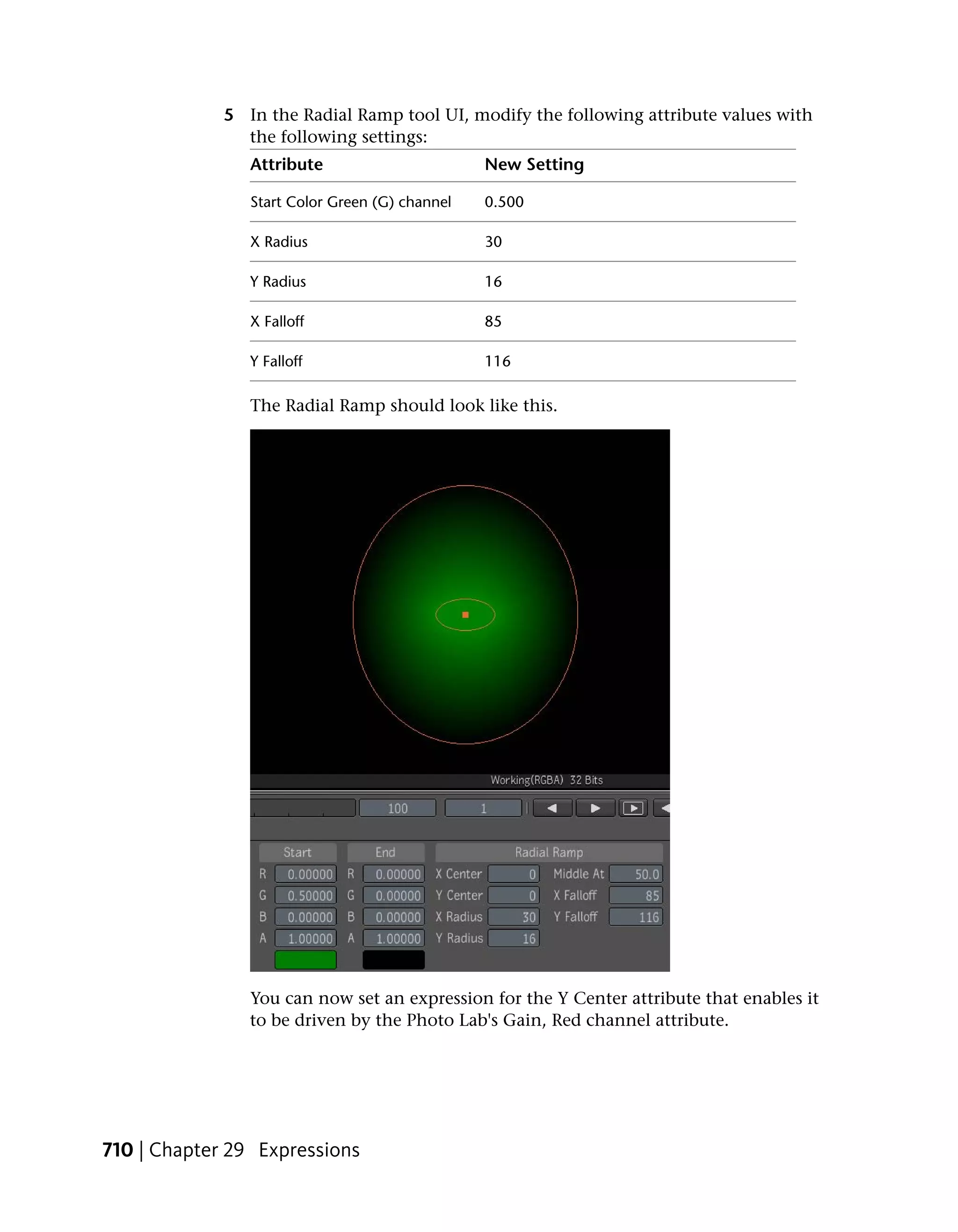 5 In the Radial Ramp tool UI, modify the following attribute values with
               the following settings:
                Attribute                       New Setting

                Start Color Green (G) channel   0.500

                X Radius                        30

                Y Radius                        16

                X Falloff                       85

                Y Falloff                       116

                The Radial Ramp should look like this.




                You can now set an expression for the Y Center attribute that enables it
                to be driven by the Photo Lab's Gain, Red channel attribute.




710 | Chapter 29 Expressions
 