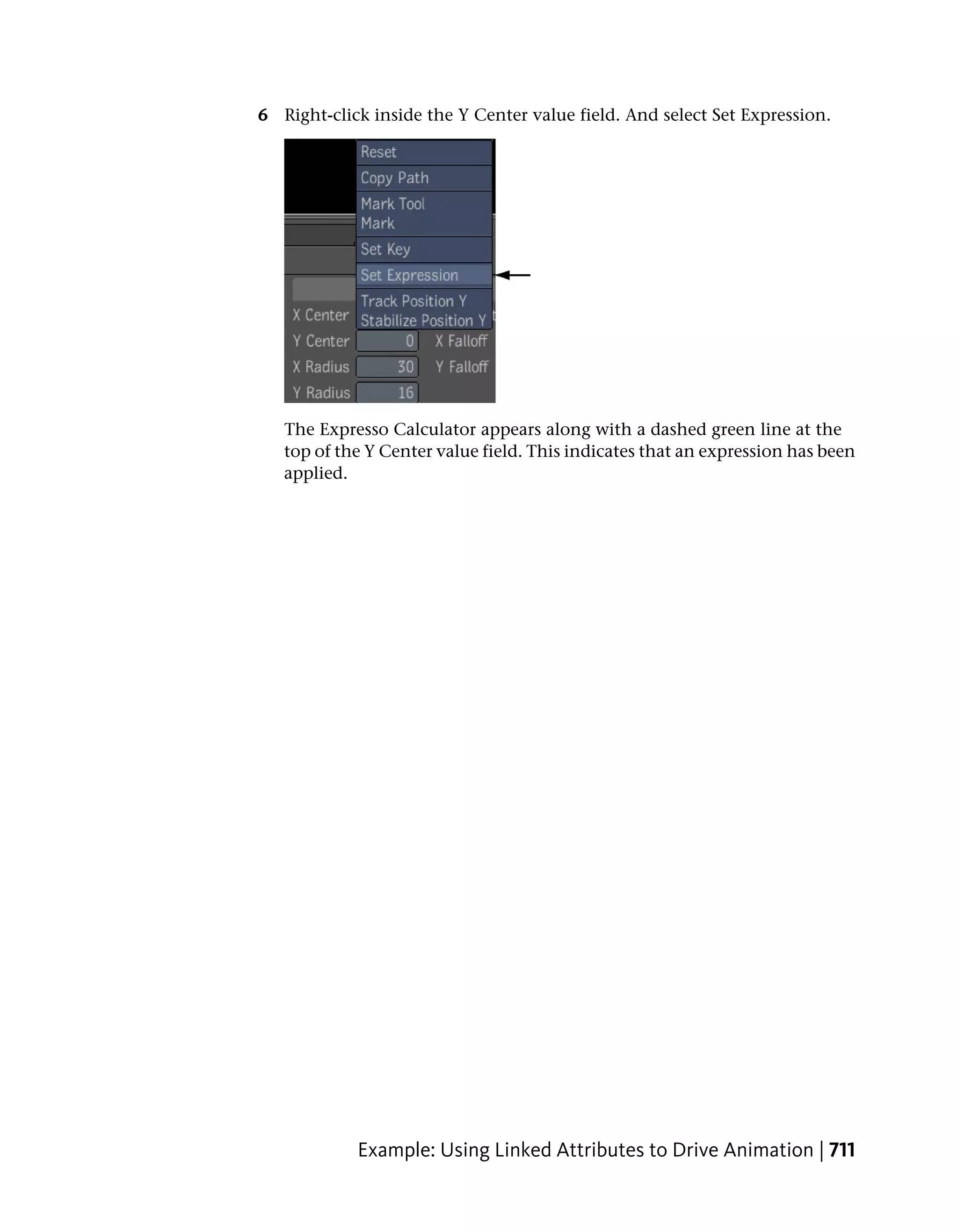 6 Right-click inside the Y Center value field. And select Set Expression.




   The Expresso Calculator appears along with a dashed green line at the
   top of the Y Center value field. This indicates that an expression has been
   applied.




            Example: Using Linked Attributes to Drive Animation | 711
 