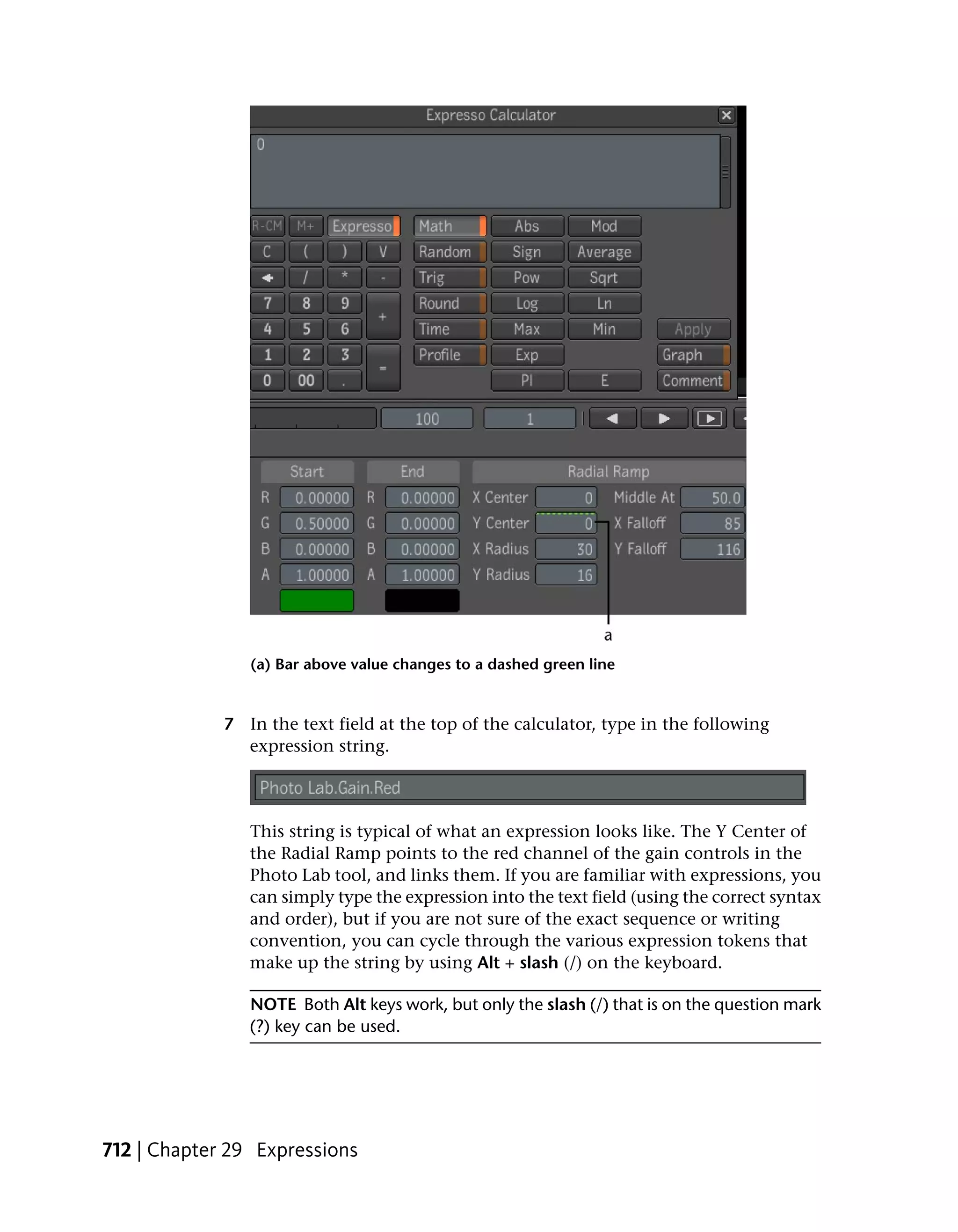 (a) Bar above value changes to a dashed green line


             7 In the text field at the top of the calculator, type in the following
               expression string.



                This string is typical of what an expression looks like. The Y Center of
                the Radial Ramp points to the red channel of the gain controls in the
                Photo Lab tool, and links them. If you are familiar with expressions, you
                can simply type the expression into the text field (using the correct syntax
                and order), but if you are not sure of the exact sequence or writing
                convention, you can cycle through the various expression tokens that
                make up the string by using Alt + slash (/) on the keyboard.

                NOTE Both Alt keys work, but only the slash (/) that is on the question mark
                (?) key can be used.




712 | Chapter 29 Expressions
 