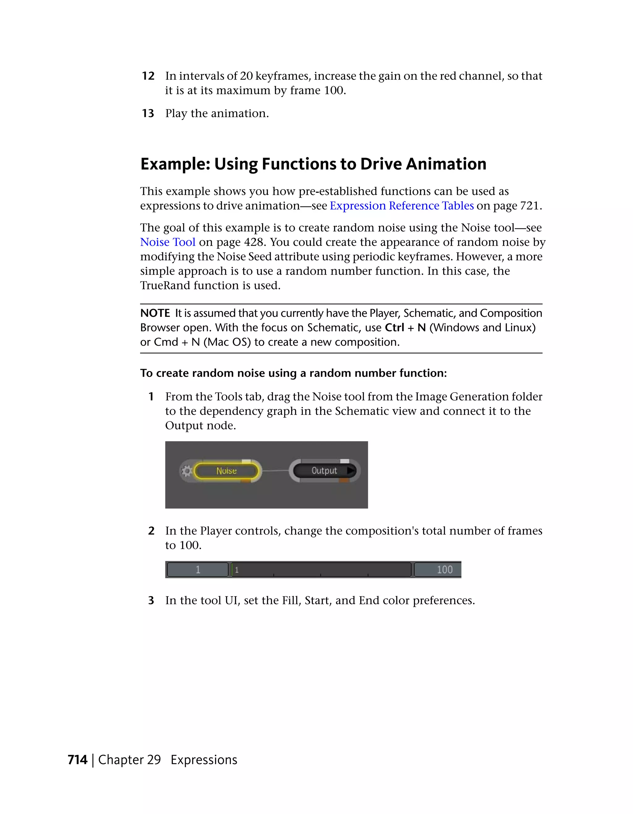 12 In intervals of 20 keyframes, increase the gain on the red channel, so that
               it is at its maximum by frame 100.

            13 Play the animation.



           Example: Using Functions to Drive Animation
           This example shows you how pre-established functions can be used as
           expressions to drive animation—see Expression Reference Tables on page 721.
           The goal of this example is to create random noise using the Noise tool—see
           Noise Tool on page 428. You could create the appearance of random noise by
           modifying the Noise Seed attribute using periodic keyframes. However, a more
           simple approach is to use a random number function. In this case, the
           TrueRand function is used.

           NOTE It is assumed that you currently have the Player, Schematic, and Composition
           Browser open. With the focus on Schematic, use Ctrl + N (Windows and Linux)
           or Cmd + N (Mac OS) to create a new composition.

           To create random noise using a random number function:

             1 From the Tools tab, drag the Noise tool from the Image Generation folder
               to the dependency graph in the Schematic view and connect it to the
               Output node.




             2 In the Player controls, change the composition's total number of frames
               to 100.



             3 In the tool UI, set the Fill, Start, and End color preferences.




714 | Chapter 29 Expressions
 