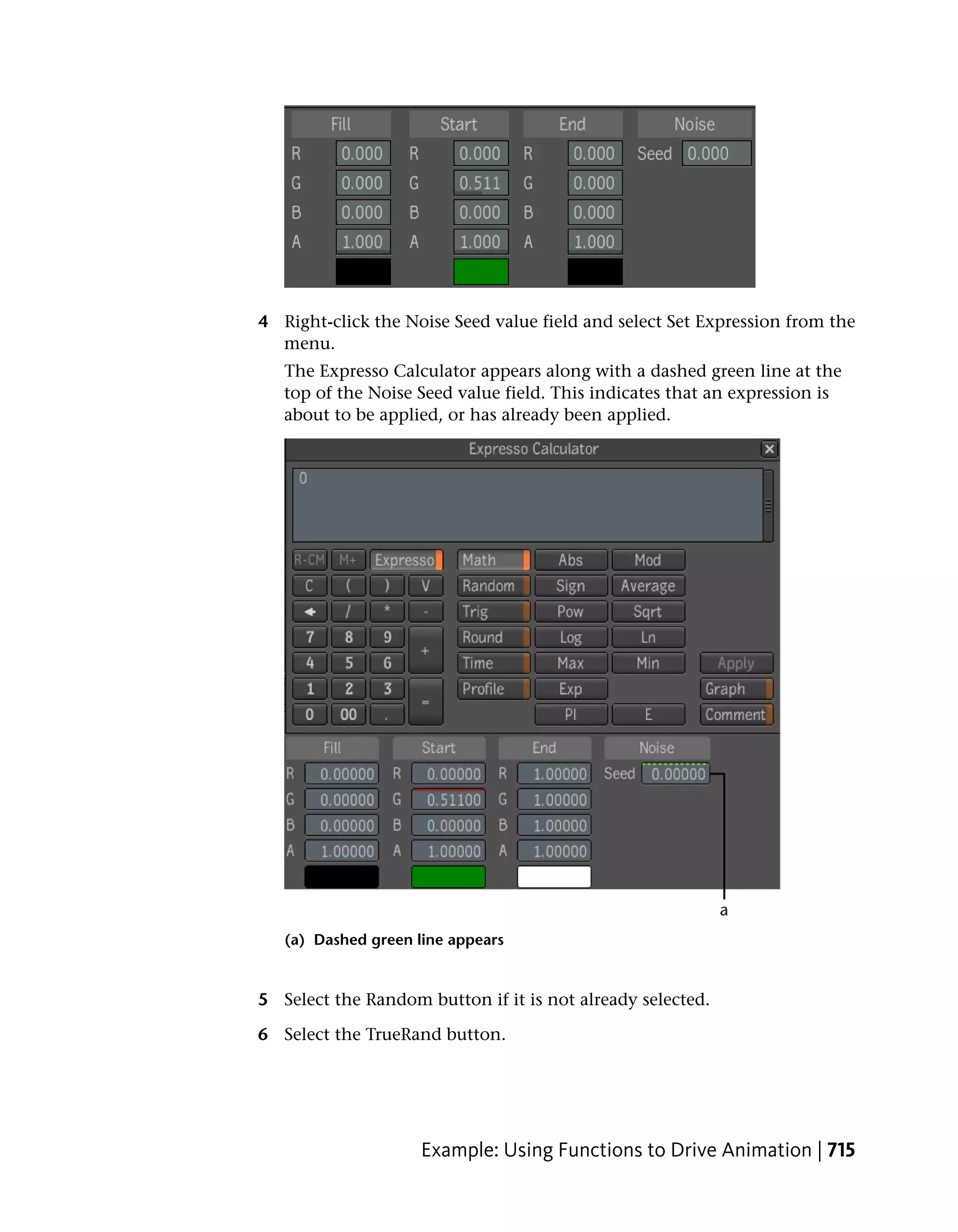 4 Right-click the Noise Seed value field and select Set Expression from the
  menu.
   The Expresso Calculator appears along with a dashed green line at the
   top of the Noise Seed value field. This indicates that an expression is
   about to be applied, or has already been applied.




   (a) Dashed green line appears


5 Select the Random button if it is not already selected.

6 Select the TrueRand button.




                     Example: Using Functions to Drive Animation | 715
 