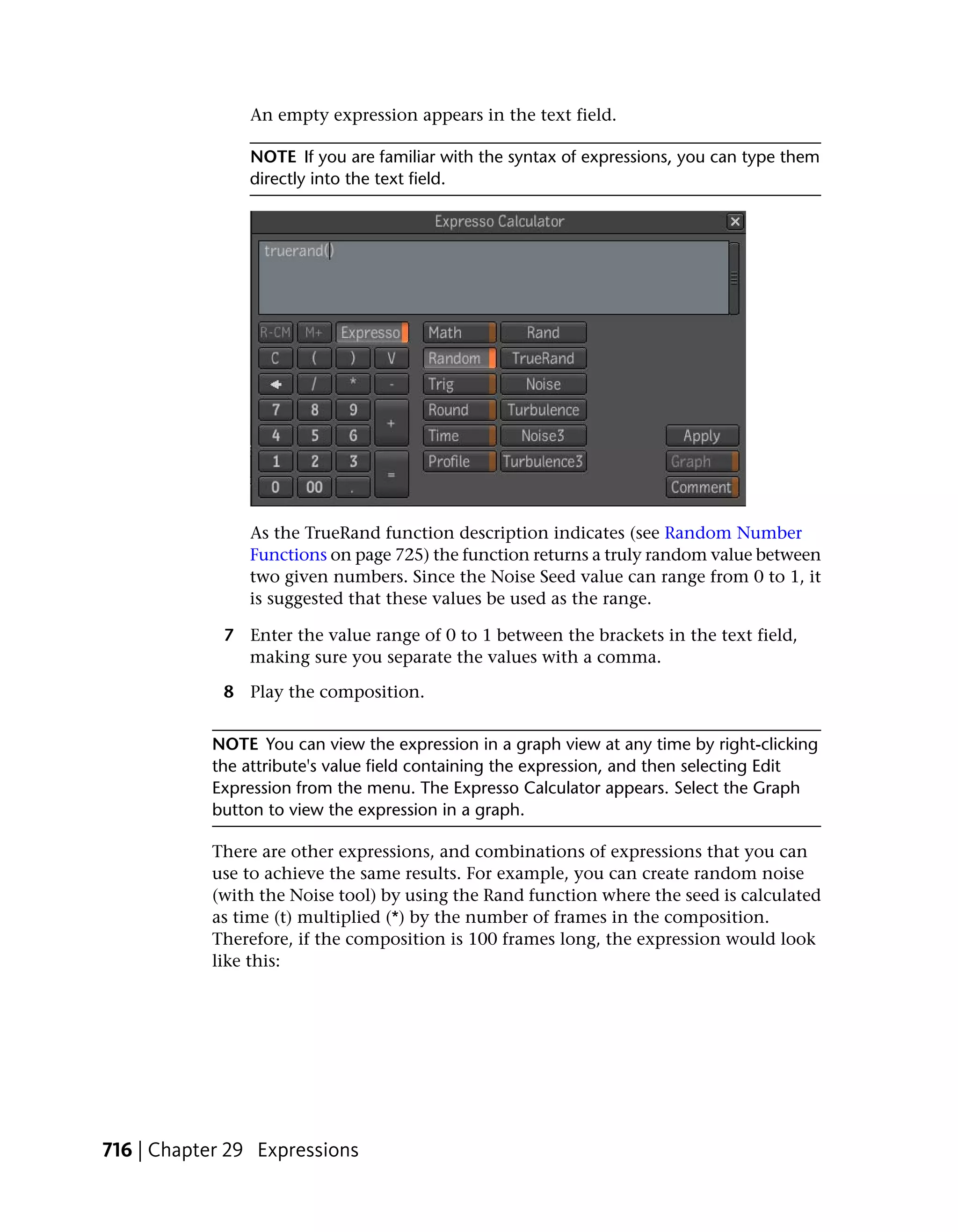 An empty expression appears in the text field.

                NOTE If you are familiar with the syntax of expressions, you can type them
                directly into the text field.




                As the TrueRand function description indicates (see Random Number
                Functions on page 725) the function returns a truly random value between
                two given numbers. Since the Noise Seed value can range from 0 to 1, it
                is suggested that these values be used as the range.

             7 Enter the value range of 0 to 1 between the brackets in the text field,
               making sure you separate the values with a comma.

             8 Play the composition.


           NOTE You can view the expression in a graph view at any time by right-clicking
           the attribute's value field containing the expression, and then selecting Edit
           Expression from the menu. The Expresso Calculator appears. Select the Graph
           button to view the expression in a graph.

           There are other expressions, and combinations of expressions that you can
           use to achieve the same results. For example, you can create random noise
           (with the Noise tool) by using the Rand function where the seed is calculated
           as time (t) multiplied (*) by the number of frames in the composition.
           Therefore, if the composition is 100 frames long, the expression would look
           like this:




716 | Chapter 29 Expressions
 