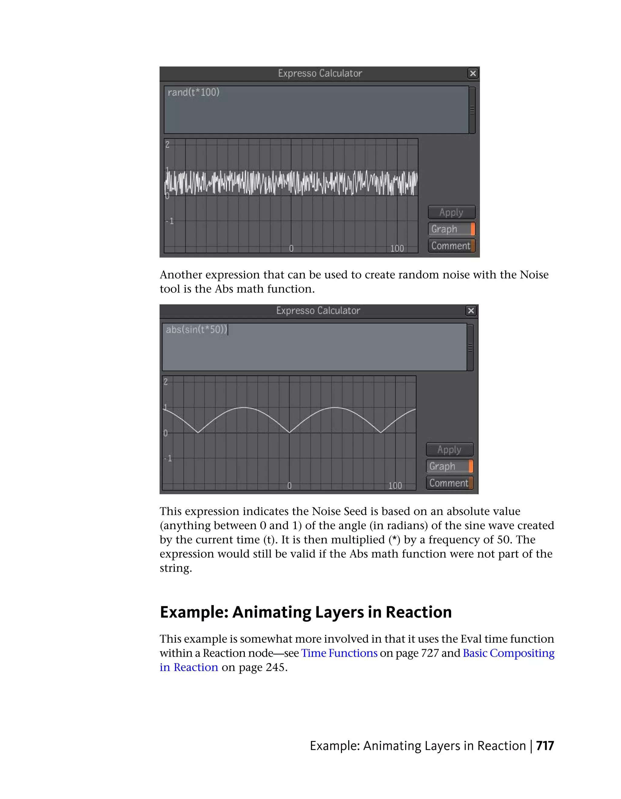 Another expression that can be used to create random noise with the Noise
tool is the Abs math function.




This expression indicates the Noise Seed is based on an absolute value
(anything between 0 and 1) of the angle (in radians) of the sine wave created
by the current time (t). It is then multiplied (*) by a frequency of 50. The
expression would still be valid if the Abs math function were not part of the
string.



Example: Animating Layers in Reaction
This example is somewhat more involved in that it uses the Eval time function
within a Reaction node—see Time Functions on page 727 and Basic Compositing
in Reaction on page 245.




                             Example: Animating Layers in Reaction | 717
 