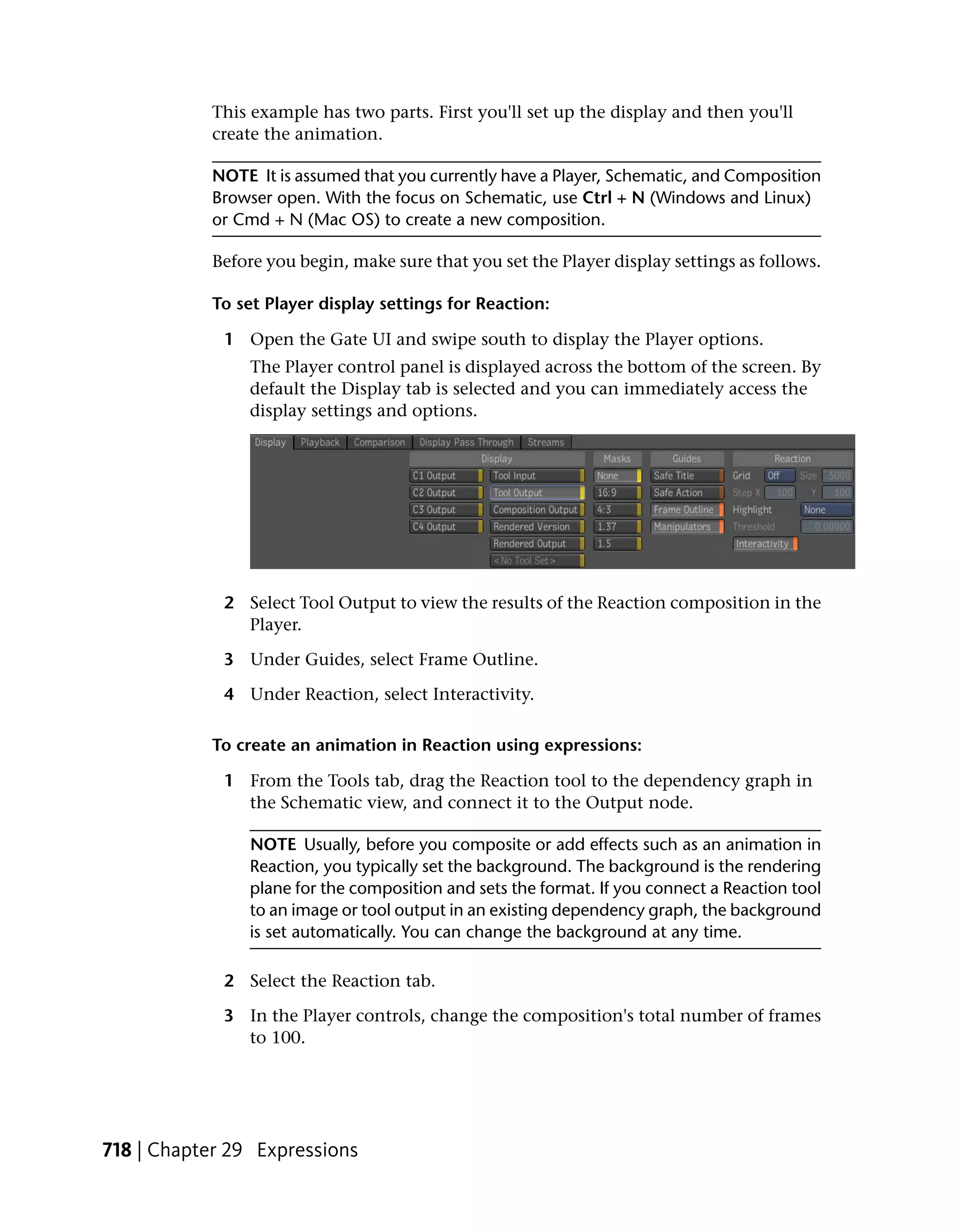 This example has two parts. First you'll set up the display and then you'll
           create the animation.

           NOTE It is assumed that you currently have a Player, Schematic, and Composition
           Browser open. With the focus on Schematic, use Ctrl + N (Windows and Linux)
           or Cmd + N (Mac OS) to create a new composition.

           Before you begin, make sure that you set the Player display settings as follows.

           To set Player display settings for Reaction:

             1 Open the Gate UI and swipe south to display the Player options.
                The Player control panel is displayed across the bottom of the screen. By
                default the Display tab is selected and you can immediately access the
                display settings and options.




             2 Select Tool Output to view the results of the Reaction composition in the
               Player.

             3 Under Guides, select Frame Outline.

             4 Under Reaction, select Interactivity.

           To create an animation in Reaction using expressions:

             1 From the Tools tab, drag the Reaction tool to the dependency graph in
               the Schematic view, and connect it to the Output node.

                NOTE Usually, before you composite or add effects such as an animation in
                Reaction, you typically set the background. The background is the rendering
                plane for the composition and sets the format. If you connect a Reaction tool
                to an image or tool output in an existing dependency graph, the background
                is set automatically. You can change the background at any time.

             2 Select the Reaction tab.

             3 In the Player controls, change the composition's total number of frames
               to 100.




718 | Chapter 29 Expressions
 
