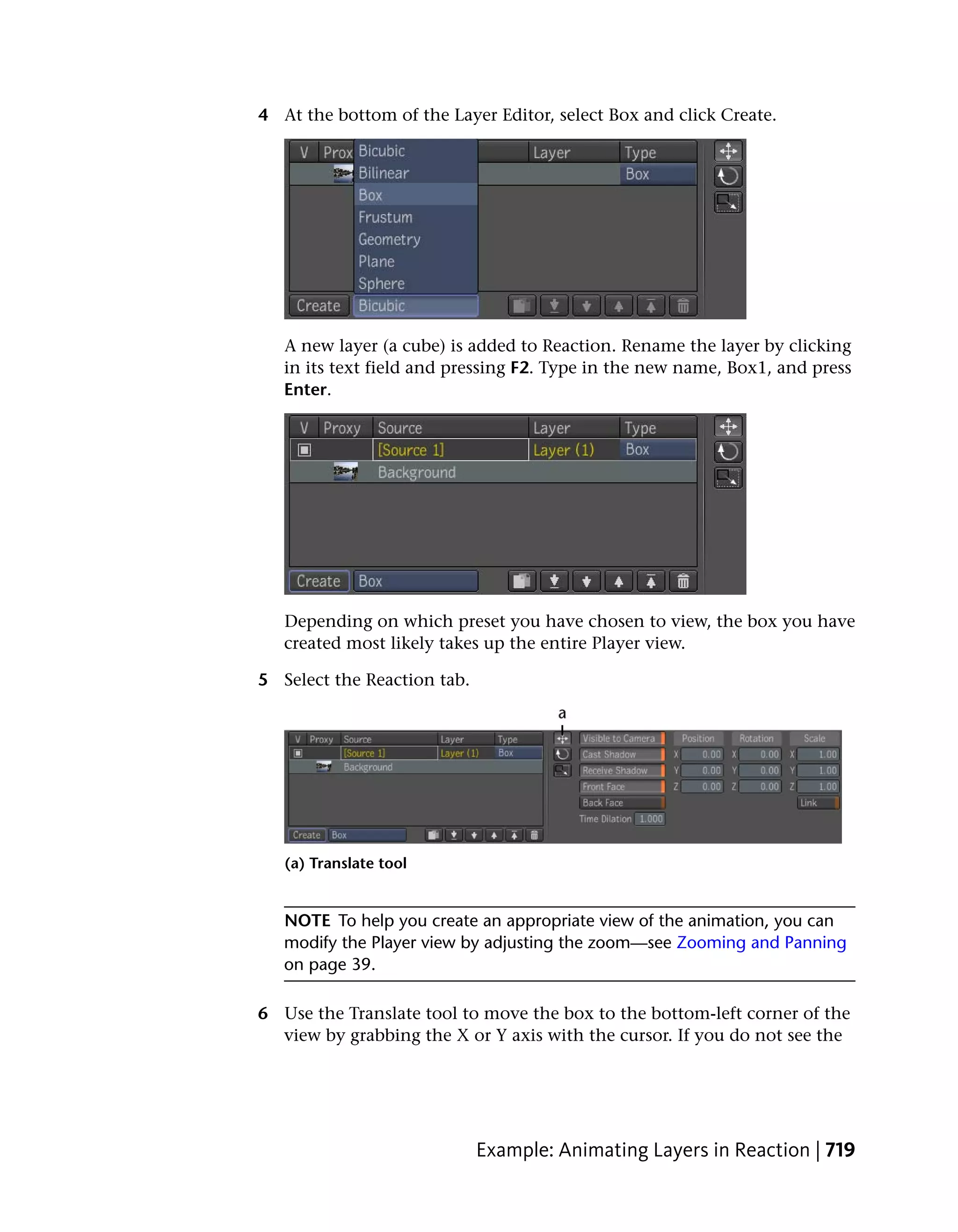 4 At the bottom of the Layer Editor, select Box and click Create.




   A new layer (a cube) is added to Reaction. Rename the layer by clicking
   in its text field and pressing F2. Type in the new name, Box1, and press
   Enter.




   Depending on which preset you have chosen to view, the box you have
   created most likely takes up the entire Player view.

5 Select the Reaction tab.




   (a) Translate tool


   NOTE To help you create an appropriate view of the animation, you can
   modify the Player view by adjusting the zoom—see Zooming and Panning
   on page 39.

6 Use the Translate tool to move the box to the bottom-left corner of the
  view by grabbing the X or Y axis with the cursor. If you do not see the




                             Example: Animating Layers in Reaction | 719
 