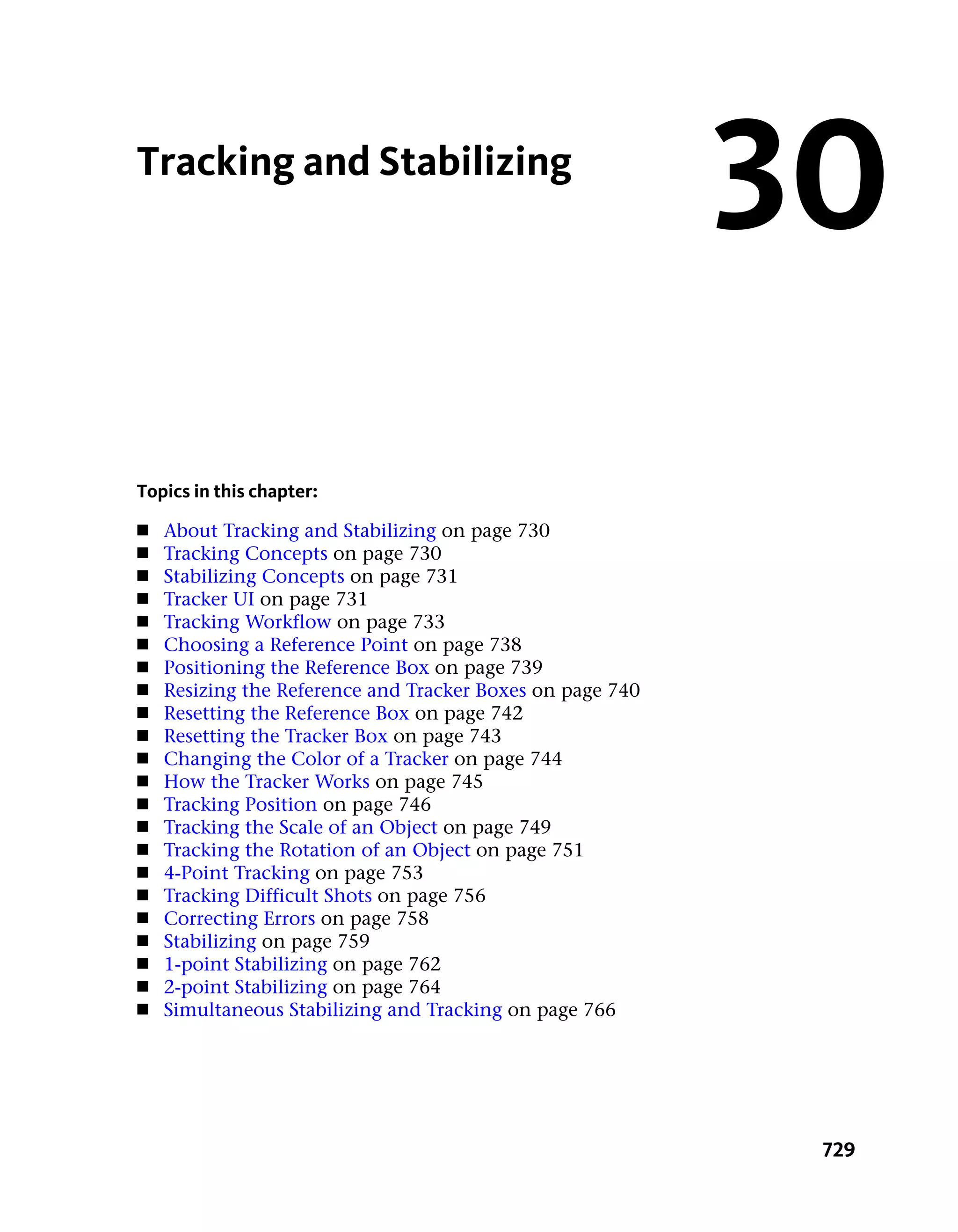 Tracking and Stabilizing
                                                           30
Topics in this chapter:
■   About Tracking and Stabilizing on page 730
■   Tracking Concepts on page 730
■   Stabilizing Concepts on page 731
■   Tracker UI on page 731
■   Tracking Workflow on page 733
■   Choosing a Reference Point on page 738
■   Positioning the Reference Box on page 739
■   Resizing the Reference and Tracker Boxes on page 740
■   Resetting the Reference Box on page 742
■   Resetting the Tracker Box on page 743
■   Changing the Color of a Tracker on page 744
■   How the Tracker Works on page 745
■   Tracking Position on page 746
■   Tracking the Scale of an Object on page 749
■   Tracking the Rotation of an Object on page 751
■   4-Point Tracking on page 753
■   Tracking Difficult Shots on page 756
■   Correcting Errors on page 758
■   Stabilizing on page 759
■   1-point Stabilizing on page 762
■   2-point Stabilizing on page 764
■   Simultaneous Stabilizing and Tracking on page 766




                                                            729
 