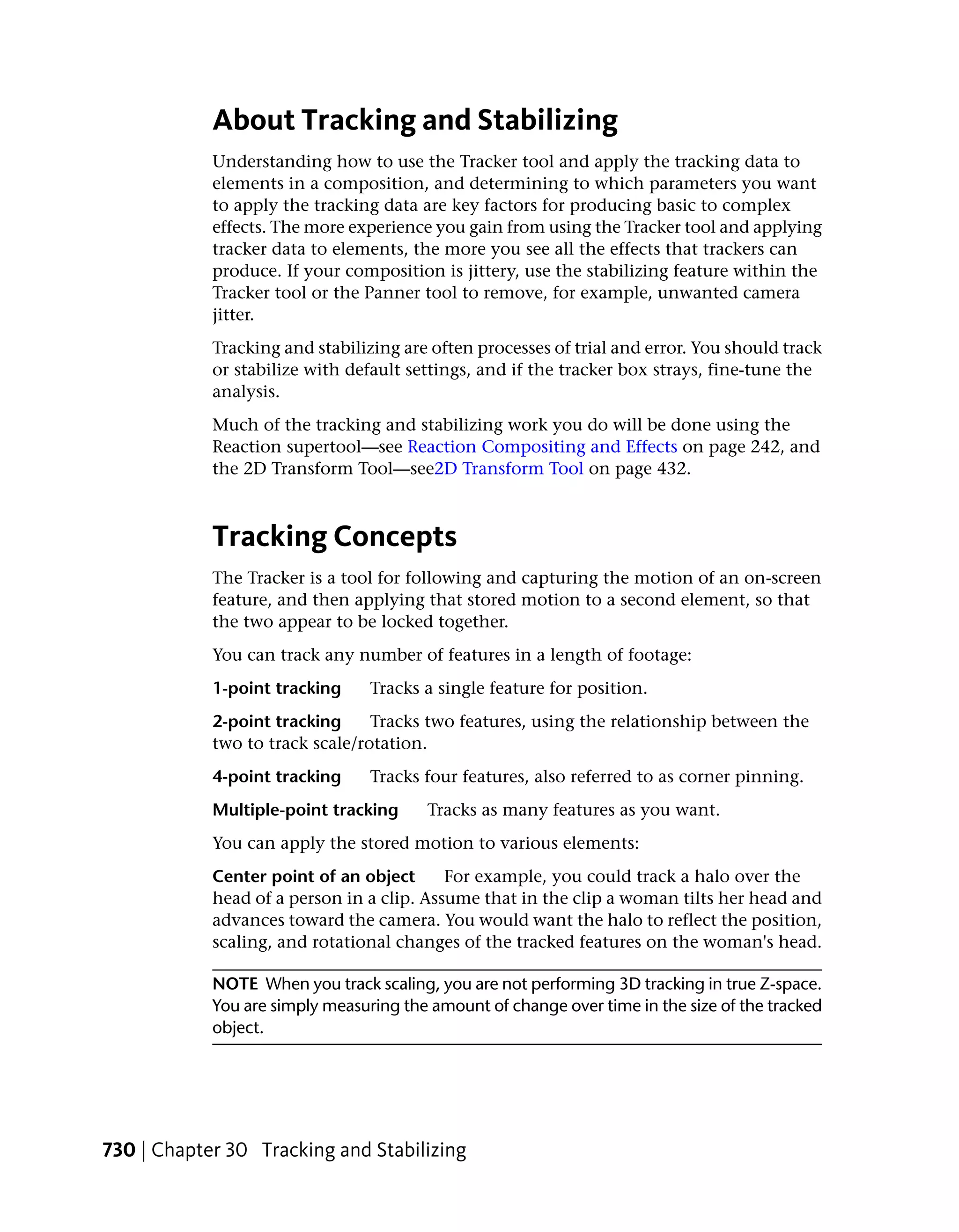 About Tracking and Stabilizing
            Understanding how to use the Tracker tool and apply the tracking data to
            elements in a composition, and determining to which parameters you want
            to apply the tracking data are key factors for producing basic to complex
            effects. The more experience you gain from using the Tracker tool and applying
            tracker data to elements, the more you see all the effects that trackers can
            produce. If your composition is jittery, use the stabilizing feature within the
            Tracker tool or the Panner tool to remove, for example, unwanted camera
            jitter.
            Tracking and stabilizing are often processes of trial and error. You should track
            or stabilize with default settings, and if the tracker box strays, fine-tune the
            analysis.
            Much of the tracking and stabilizing work you do will be done using the
            Reaction supertool—see Reaction Compositing and Effects on page 242, and
            the 2D Transform Tool—see2D Transform Tool on page 432.



            Tracking Concepts
            The Tracker is a tool for following and capturing the motion of an on-screen
            feature, and then applying that stored motion to a second element, so that
            the two appear to be locked together.
            You can track any number of features in a length of footage:
            1-point tracking     Tracks a single feature for position.
            2-point tracking     Tracks two features, using the relationship between the
            two to track scale/rotation.
            4-point tracking     Tracks four features, also referred to as corner pinning.
            Multiple-point tracking     Tracks as many features as you want.
            You can apply the stored motion to various elements:
            Center point of an object      For example, you could track a halo over the
            head of a person in a clip. Assume that in the clip a woman tilts her head and
            advances toward the camera. You would want the halo to reflect the position,
            scaling, and rotational changes of the tracked features on the woman's head.

            NOTE When you track scaling, you are not performing 3D tracking in true Z-space.
            You are simply measuring the amount of change over time in the size of the tracked
            object.




730 | Chapter 30 Tracking and Stabilizing
 