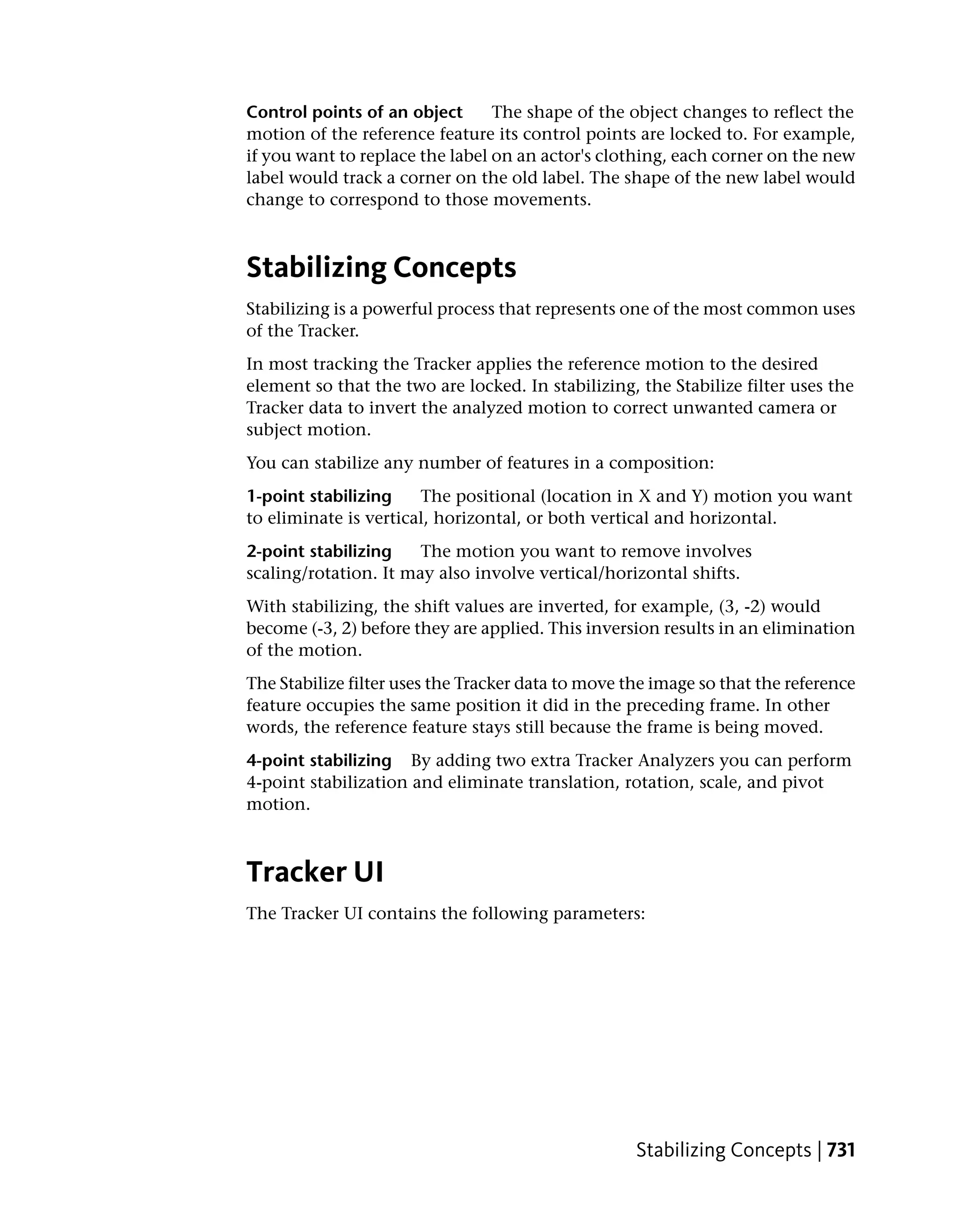 Control points of an object      The shape of the object changes to reflect the
motion of the reference feature its control points are locked to. For example,
if you want to replace the label on an actor's clothing, each corner on the new
label would track a corner on the old label. The shape of the new label would
change to correspond to those movements.



Stabilizing Concepts
Stabilizing is a powerful process that represents one of the most common uses
of the Tracker.
In most tracking the Tracker applies the reference motion to the desired
element so that the two are locked. In stabilizing, the Stabilize filter uses the
Tracker data to invert the analyzed motion to correct unwanted camera or
subject motion.
You can stabilize any number of features in a composition:
1-point stabilizing    The positional (location in X and Y) motion you want
to eliminate is vertical, horizontal, or both vertical and horizontal.
2-point stabilizing    The motion you want to remove involves
scaling/rotation. It may also involve vertical/horizontal shifts.
With stabilizing, the shift values are inverted, for example, (3, -2) would
become (-3, 2) before they are applied. This inversion results in an elimination
of the motion.
The Stabilize filter uses the Tracker data to move the image so that the reference
feature occupies the same position it did in the preceding frame. In other
words, the reference feature stays still because the frame is being moved.
4-point stabilizing By adding two extra Tracker Analyzers you can perform
4-point stabilization and eliminate translation, rotation, scale, and pivot
motion.



Tracker UI
The Tracker UI contains the following parameters:




                                                    Stabilizing Concepts | 731
 