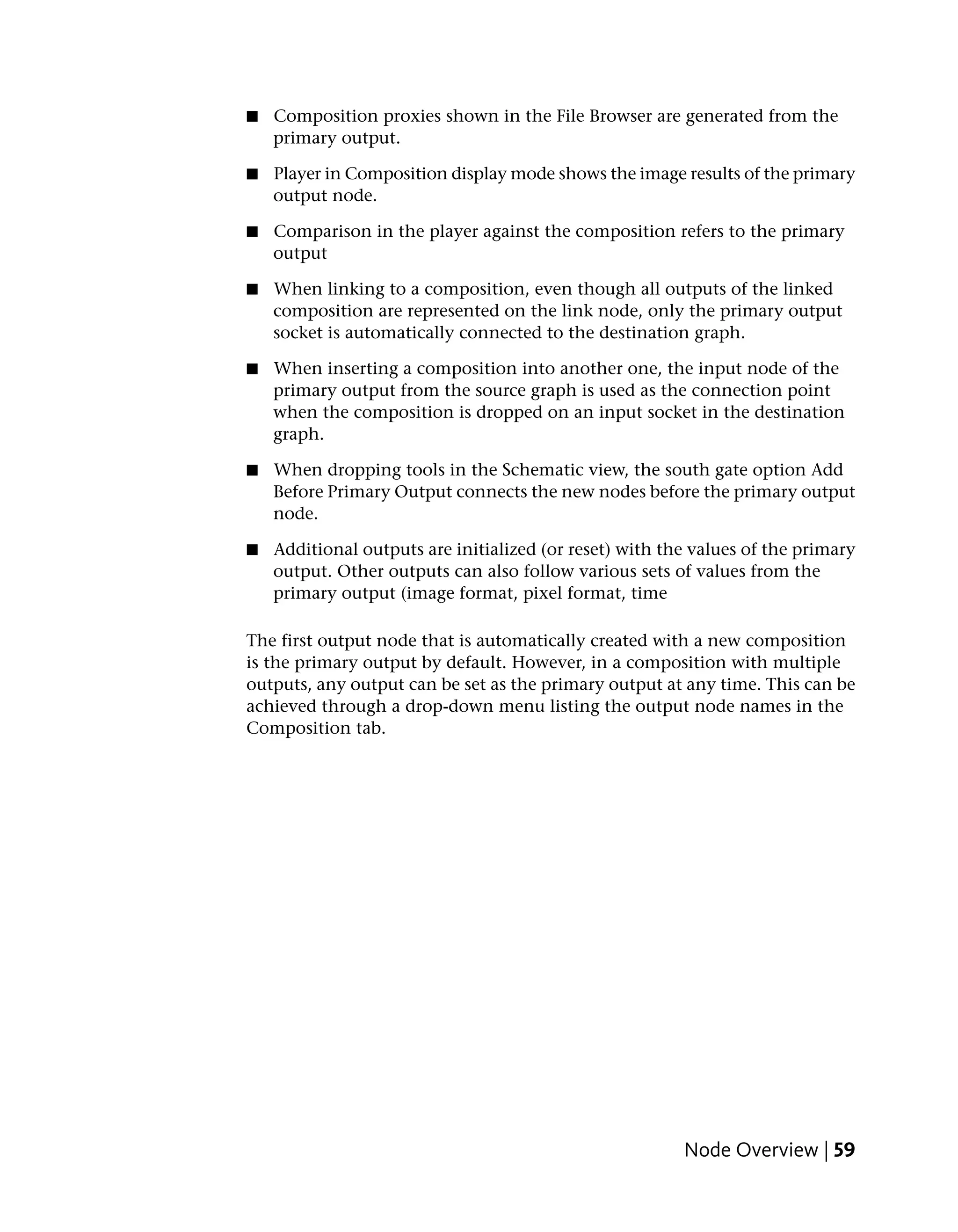 ■   Composition proxies shown in the File Browser are generated from the
    primary output.

■   Player in Composition display mode shows the image results of the primary
    output node.

■   Comparison in the player against the composition refers to the primary
    output

■   When linking to a composition, even though all outputs of the linked
    composition are represented on the link node, only the primary output
    socket is automatically connected to the destination graph.

■   When inserting a composition into another one, the input node of the
    primary output from the source graph is used as the connection point
    when the composition is dropped on an input socket in the destination
    graph.

■   When dropping tools in the Schematic view, the south gate option Add
    Before Primary Output connects the new nodes before the primary output
    node.

■   Additional outputs are initialized (or reset) with the values of the primary
    output. Other outputs can also follow various sets of values from the
    primary output (image format, pixel format, time

The first output node that is automatically created with a new composition
is the primary output by default. However, in a composition with multiple
outputs, any output can be set as the primary output at any time. This can be
achieved through a drop-down menu listing the output node names in the
Composition tab.




                                                         Node Overview | 59
 