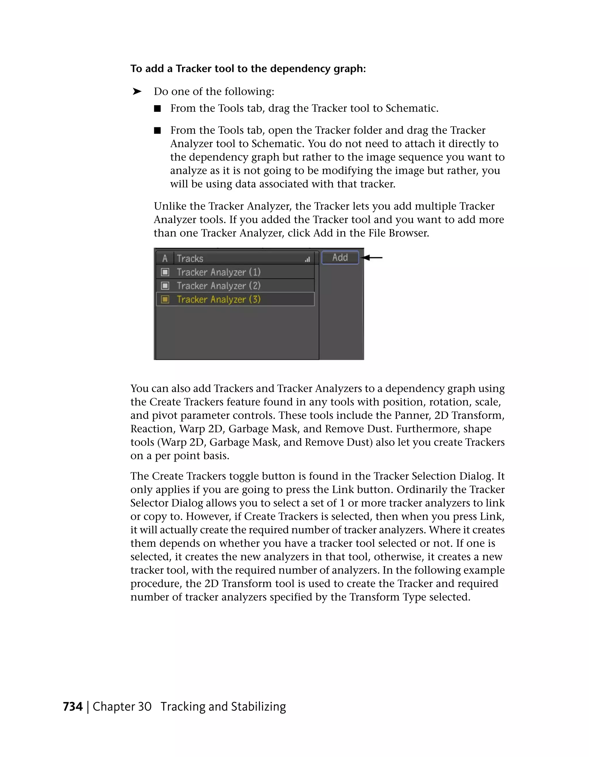 To add a Tracker tool to the dependency graph:

            ➤    Do one of the following:
                 ■   From the Tools tab, drag the Tracker tool to Schematic.

                 ■   From the Tools tab, open the Tracker folder and drag the Tracker
                     Analyzer tool to Schematic. You do not need to attach it directly to
                     the dependency graph but rather to the image sequence you want to
                     analyze as it is not going to be modifying the image but rather, you
                     will be using data associated with that tracker.

                 Unlike the Tracker Analyzer, the Tracker lets you add multiple Tracker
                 Analyzer tools. If you added the Tracker tool and you want to add more
                 than one Tracker Analyzer, click Add in the File Browser.




            You can also add Trackers and Tracker Analyzers to a dependency graph using
            the Create Trackers feature found in any tools with position, rotation, scale,
            and pivot parameter controls. These tools include the Panner, 2D Transform,
            Reaction, Warp 2D, Garbage Mask, and Remove Dust. Furthermore, shape
            tools (Warp 2D, Garbage Mask, and Remove Dust) also let you create Trackers
            on a per point basis.
            The Create Trackers toggle button is found in the Tracker Selection Dialog. It
            only applies if you are going to press the Link button. Ordinarily the Tracker
            Selector Dialog allows you to select a set of 1 or more tracker analyzers to link
            or copy to. However, if Create Trackers is selected, then when you press Link,
            it will actually create the required number of tracker analyzers. Where it creates
            them depends on whether you have a tracker tool selected or not. If one is
            selected, it creates the new analyzers in that tool, otherwise, it creates a new
            tracker tool, with the required number of analyzers. In the following example
            procedure, the 2D Transform tool is used to create the Tracker and required
            number of tracker analyzers specified by the Transform Type selected.




734 | Chapter 30 Tracking and Stabilizing
 