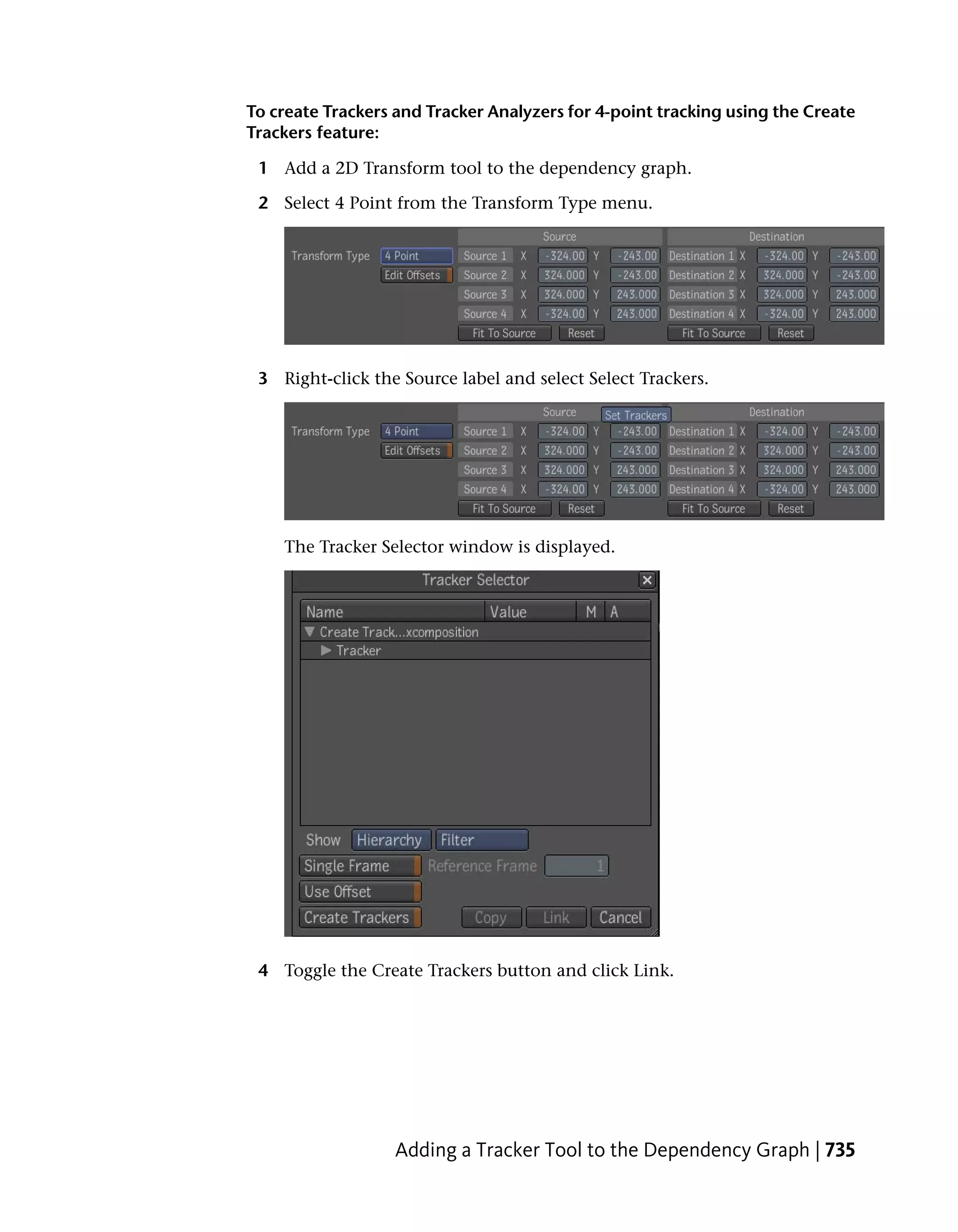 To create Trackers and Tracker Analyzers for 4-point tracking using the Create
Trackers feature:

 1 Add a 2D Transform tool to the dependency graph.

 2 Select 4 Point from the Transform Type menu.




 3 Right-click the Source label and select Select Trackers.




    The Tracker Selector window is displayed.




 4 Toggle the Create Trackers button and click Link.




                   Adding a Tracker Tool to the Dependency Graph | 735
 