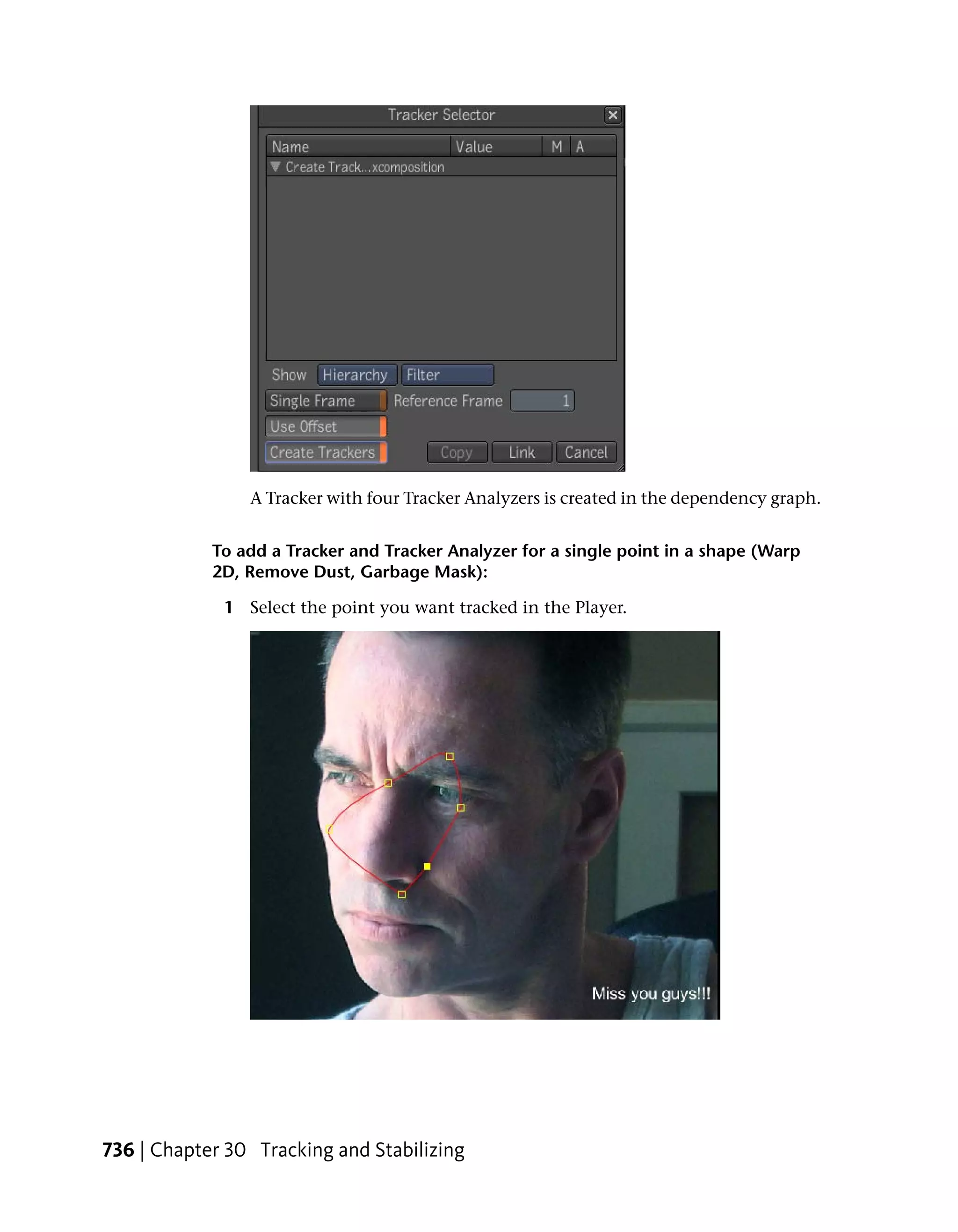 A Tracker with four Tracker Analyzers is created in the dependency graph.


            To add a Tracker and Tracker Analyzer for a single point in a shape (Warp
            2D, Remove Dust, Garbage Mask):

             1 Select the point you want tracked in the Player.




736 | Chapter 30 Tracking and Stabilizing
 