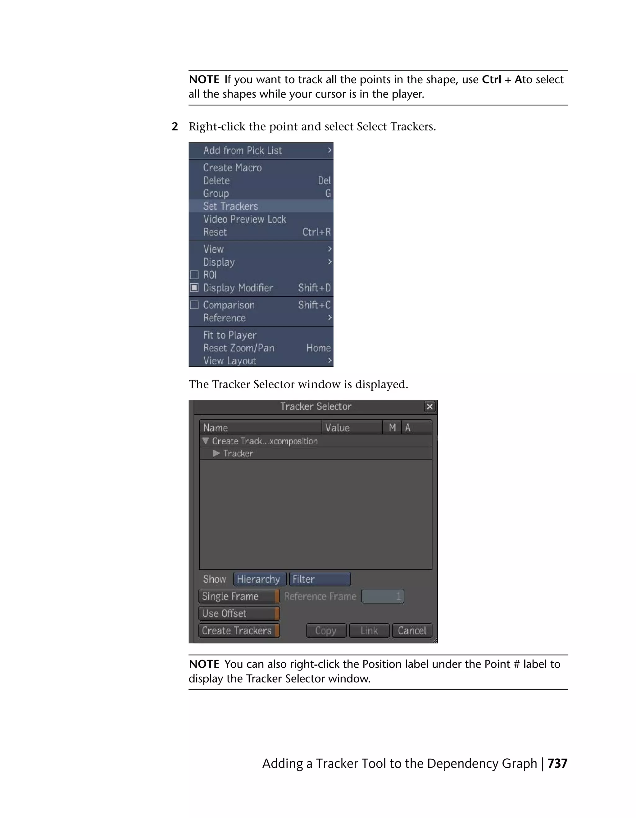 NOTE If you want to track all the points in the shape, use Ctrl + Ato select
   all the shapes while your cursor is in the player.

2 Right-click the point and select Select Trackers.




   The Tracker Selector window is displayed.




   NOTE You can also right-click the Position label under the Point # label to
   display the Tracker Selector window.




                 Adding a Tracker Tool to the Dependency Graph | 737
 