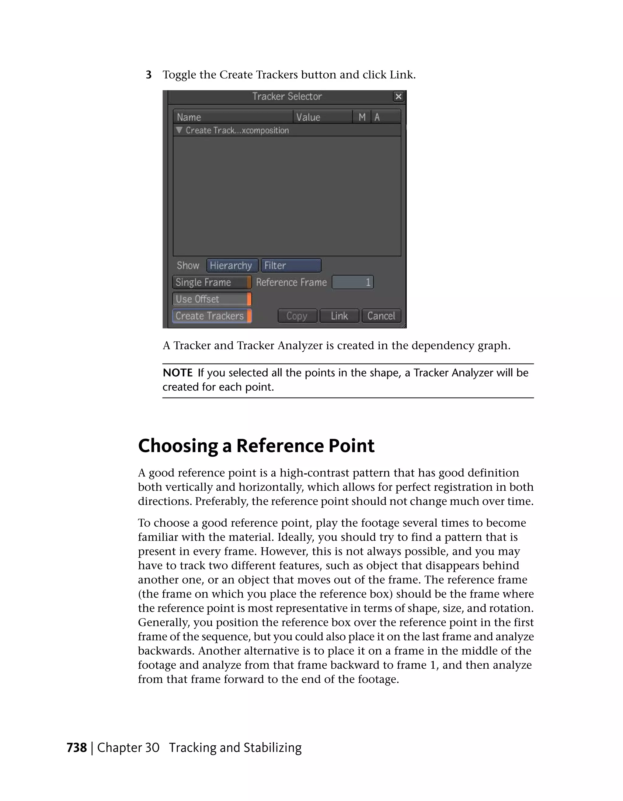 3 Toggle the Create Trackers button and click Link.




                 A Tracker and Tracker Analyzer is created in the dependency graph.

                 NOTE If you selected all the points in the shape, a Tracker Analyzer will be
                 created for each point.




            Choosing a Reference Point
            A good reference point is a high-contrast pattern that has good definition
            both vertically and horizontally, which allows for perfect registration in both
            directions. Preferably, the reference point should not change much over time.
            To choose a good reference point, play the footage several times to become
            familiar with the material. Ideally, you should try to find a pattern that is
            present in every frame. However, this is not always possible, and you may
            have to track two different features, such as object that disappears behind
            another one, or an object that moves out of the frame. The reference frame
            (the frame on which you place the reference box) should be the frame where
            the reference point is most representative in terms of shape, size, and rotation.
            Generally, you position the reference box over the reference point in the first
            frame of the sequence, but you could also place it on the last frame and analyze
            backwards. Another alternative is to place it on a frame in the middle of the
            footage and analyze from that frame backward to frame 1, and then analyze
            from that frame forward to the end of the footage.




738 | Chapter 30 Tracking and Stabilizing
 