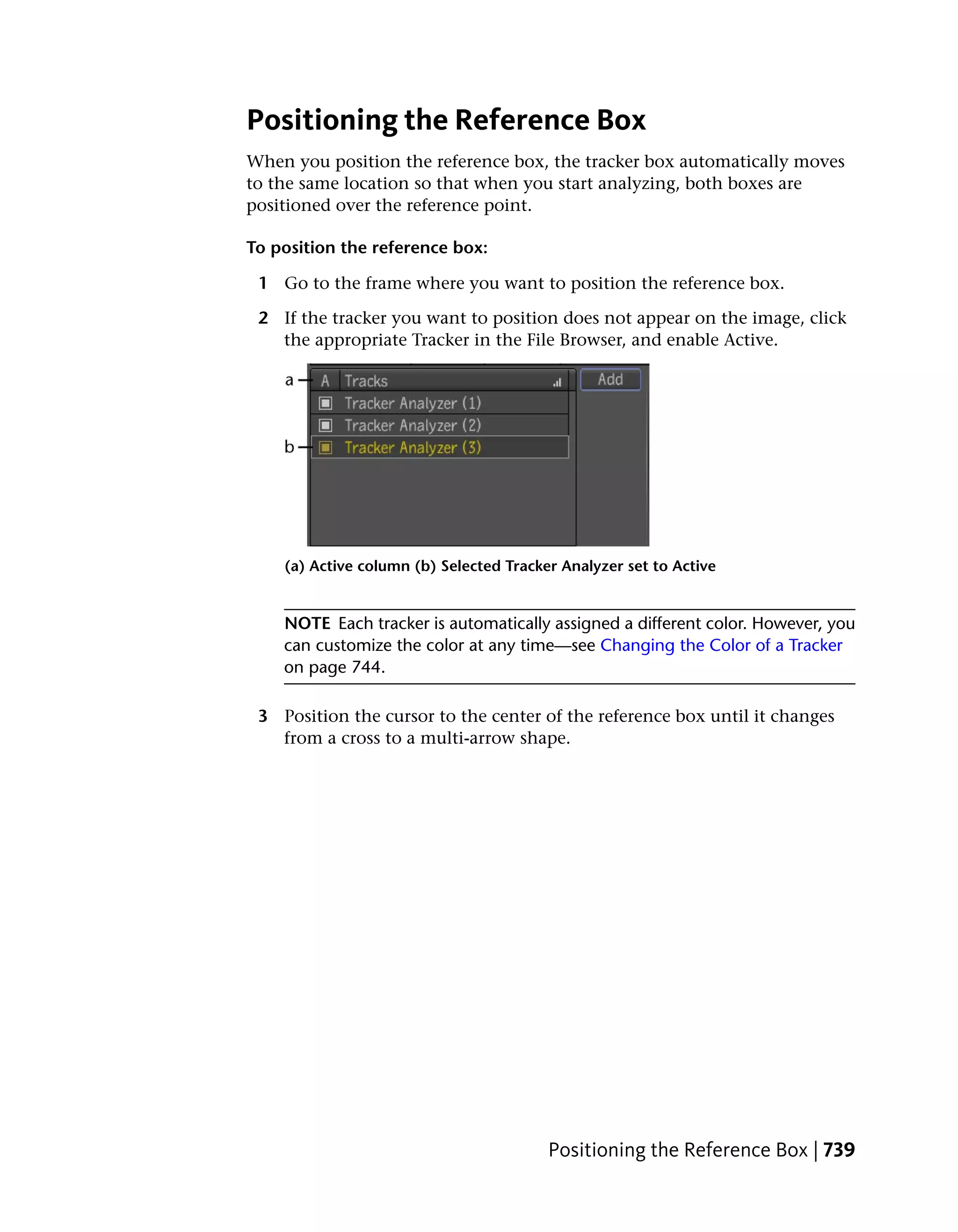 Positioning the Reference Box
When you position the reference box, the tracker box automatically moves
to the same location so that when you start analyzing, both boxes are
positioned over the reference point.

To position the reference box:

 1 Go to the frame where you want to position the reference box.

 2 If the tracker you want to position does not appear on the image, click
   the appropriate Tracker in the File Browser, and enable Active.




    (a) Active column (b) Selected Tracker Analyzer set to Active


    NOTE Each tracker is automatically assigned a different color. However, you
    can customize the color at any time—see Changing the Color of a Tracker
    on page 744.

 3 Position the cursor to the center of the reference box until it changes
   from a cross to a multi-arrow shape.




                                         Positioning the Reference Box | 739
 