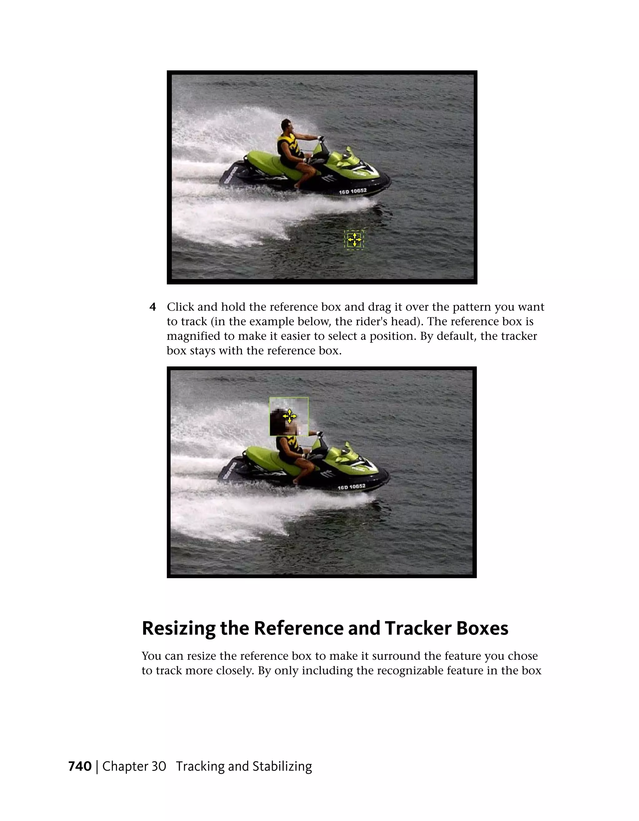 4 Click and hold the reference box and drag it over the pattern you want
               to track (in the example below, the rider's head). The reference box is
               magnified to make it easier to select a position. By default, the tracker
               box stays with the reference box.




            Resizing the Reference and Tracker Boxes
            You can resize the reference box to make it surround the feature you chose
            to track more closely. By only including the recognizable feature in the box




740 | Chapter 30 Tracking and Stabilizing
 