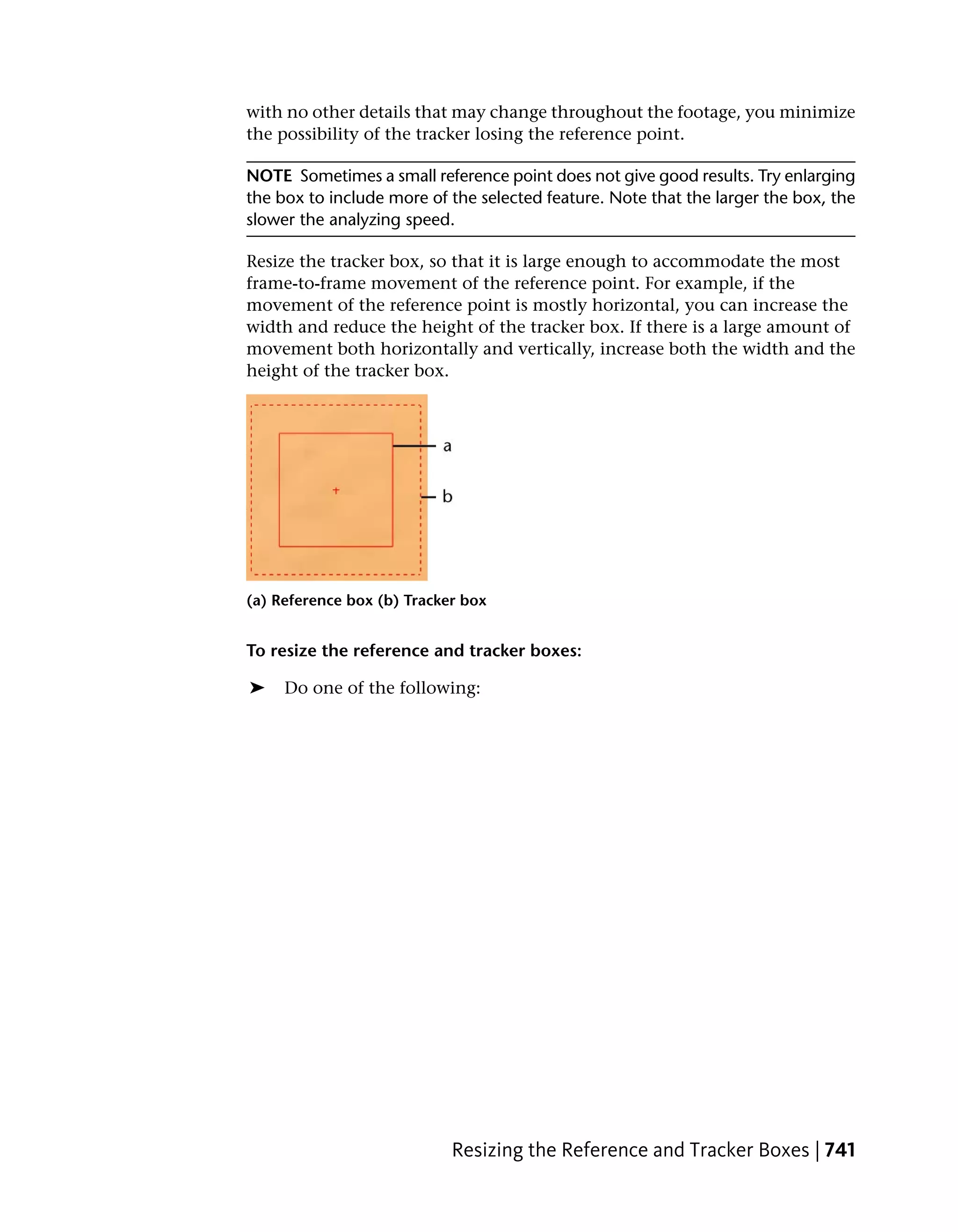 with no other details that may change throughout the footage, you minimize
the possibility of the tracker losing the reference point.

NOTE Sometimes a small reference point does not give good results. Try enlarging
the box to include more of the selected feature. Note that the larger the box, the
slower the analyzing speed.

Resize the tracker box, so that it is large enough to accommodate the most
frame-to-frame movement of the reference point. For example, if the
movement of the reference point is mostly horizontal, you can increase the
width and reduce the height of the tracker box. If there is a large amount of
movement both horizontally and vertically, increase both the width and the
height of the tracker box.




(a) Reference box (b) Tracker box


To resize the reference and tracker boxes:

➤    Do one of the following:




                            Resizing the Reference and Tracker Boxes | 741
 