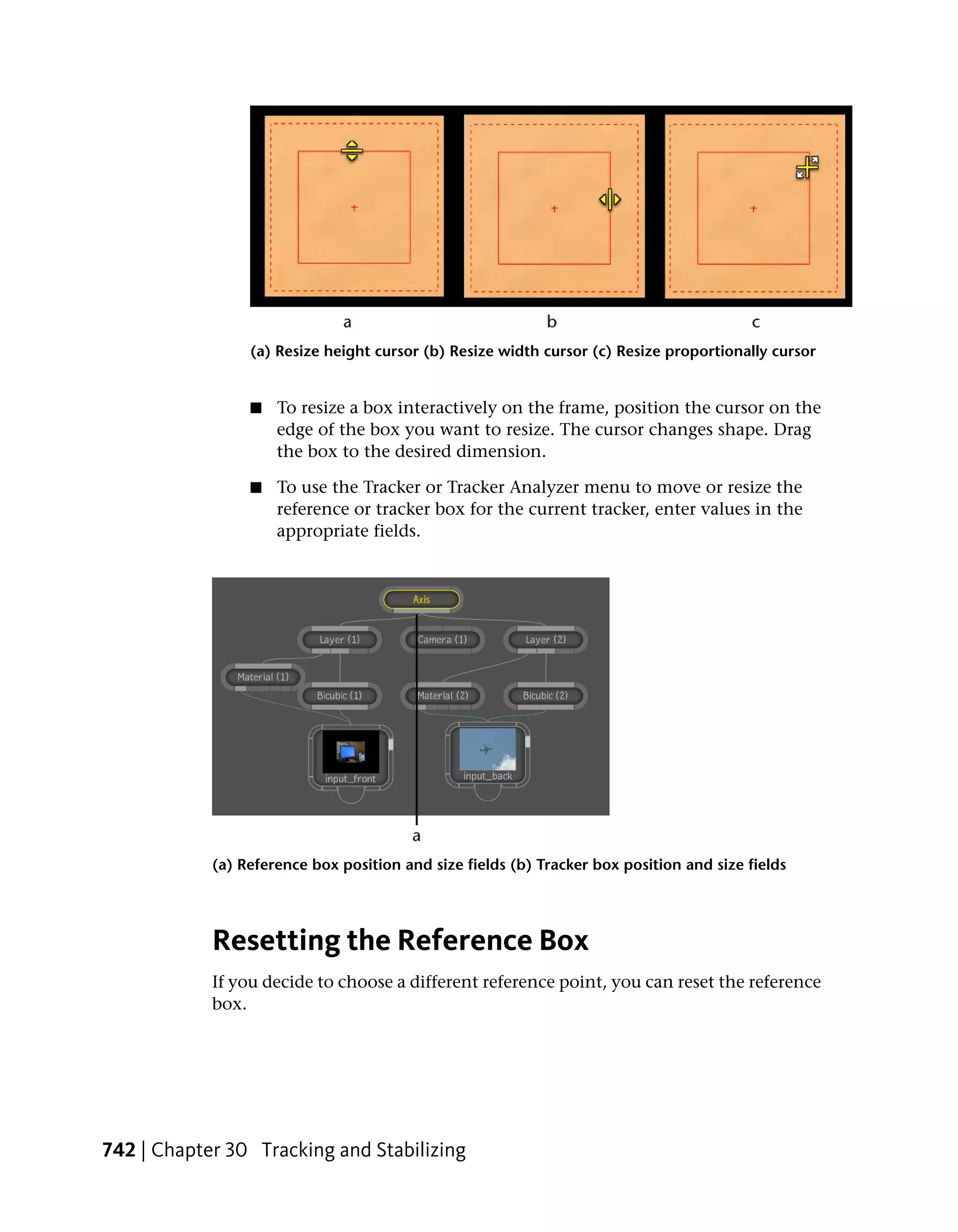 (a) Resize height cursor (b) Resize width cursor (c) Resize proportionally cursor


                 ■   To resize a box interactively on the frame, position the cursor on the
                     edge of the box you want to resize. The cursor changes shape. Drag
                     the box to the desired dimension.

                 ■   To use the Tracker or Tracker Analyzer menu to move or resize the
                     reference or tracker box for the current tracker, enter values in the
                     appropriate fields.




            (a) Reference box position and size fields (b) Tracker box position and size fields




            Resetting the Reference Box
            If you decide to choose a different reference point, you can reset the reference
            box.




742 | Chapter 30 Tracking and Stabilizing
 