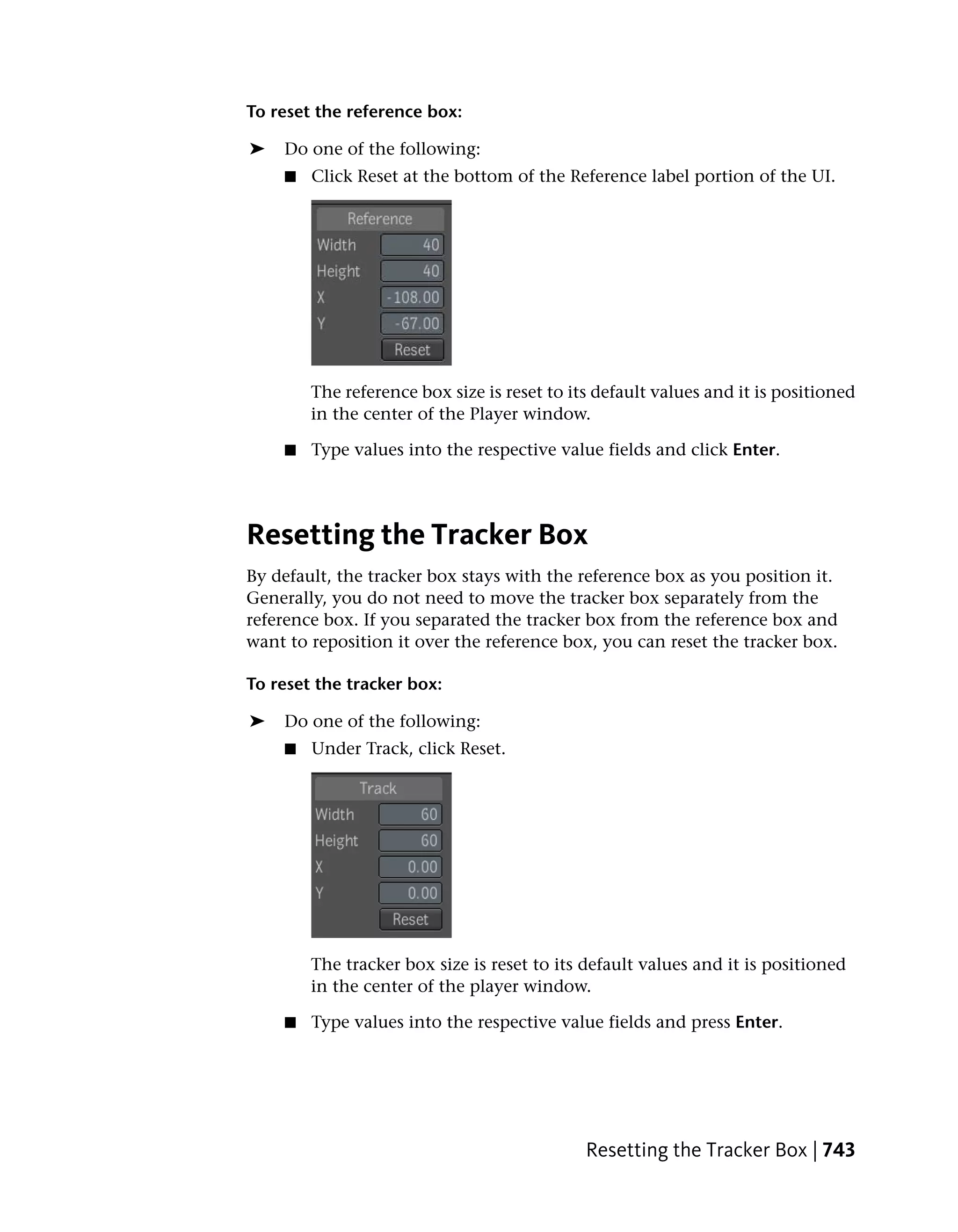 To reset the reference box:

➤   Do one of the following:
    ■   Click Reset at the bottom of the Reference label portion of the UI.




        The reference box size is reset to its default values and it is positioned
        in the center of the Player window.

    ■   Type values into the respective value fields and click Enter.




Resetting the Tracker Box
By default, the tracker box stays with the reference box as you position it.
Generally, you do not need to move the tracker box separately from the
reference box. If you separated the tracker box from the reference box and
want to reposition it over the reference box, you can reset the tracker box.

To reset the tracker box:

➤   Do one of the following:
    ■   Under Track, click Reset.




        The tracker box size is reset to its default values and it is positioned
        in the center of the player window.

    ■   Type values into the respective value fields and press Enter.




                                             Resetting the Tracker Box | 743
 