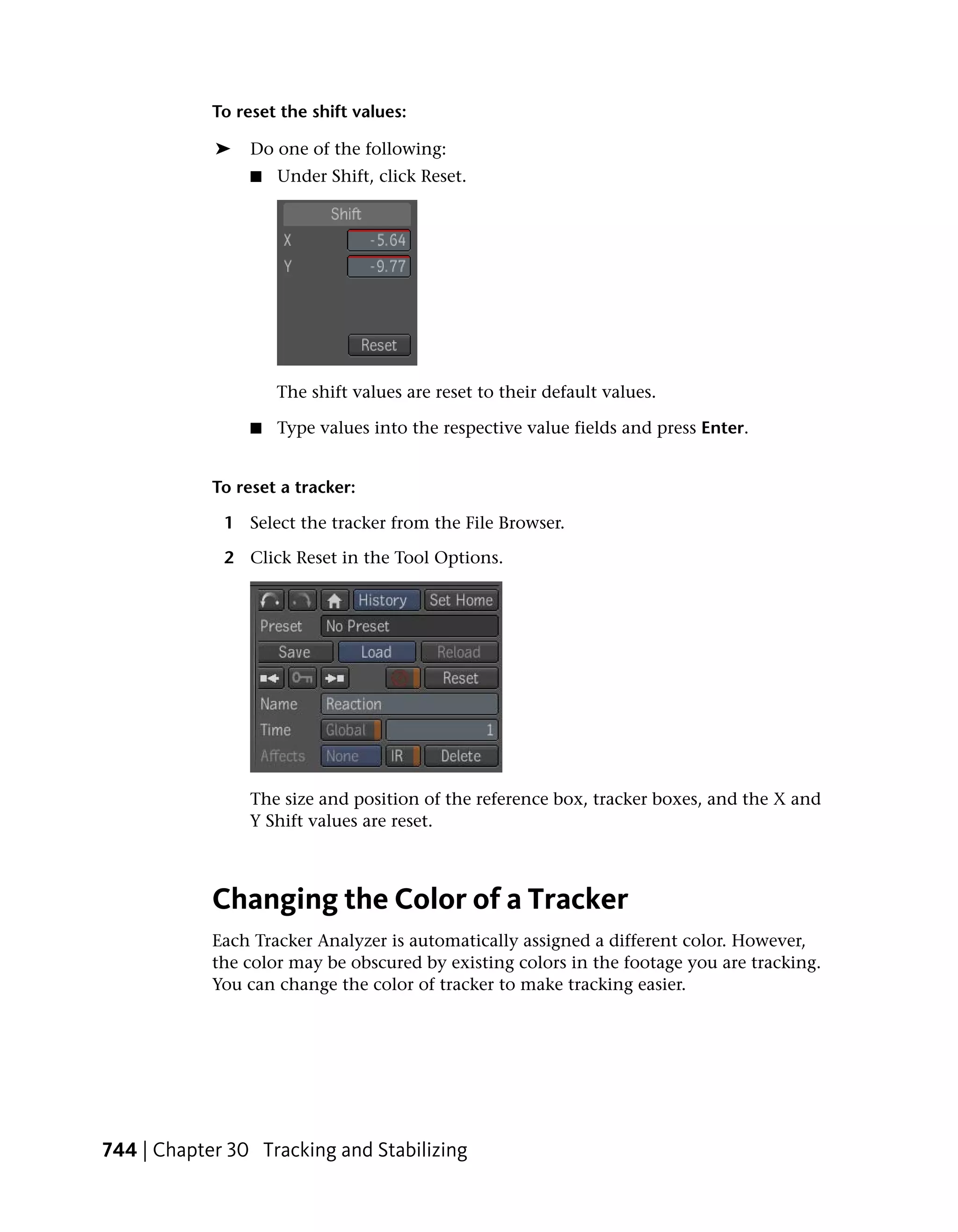 To reset the shift values:

            ➤    Do one of the following:
                 ■   Under Shift, click Reset.




                     The shift values are reset to their default values.

                 ■   Type values into the respective value fields and press Enter.


            To reset a tracker:

             1 Select the tracker from the File Browser.

             2 Click Reset in the Tool Options.




                 The size and position of the reference box, tracker boxes, and the X and
                 Y Shift values are reset.



            Changing the Color of a Tracker
            Each Tracker Analyzer is automatically assigned a different color. However,
            the color may be obscured by existing colors in the footage you are tracking.
            You can change the color of tracker to make tracking easier.




744 | Chapter 30 Tracking and Stabilizing
 